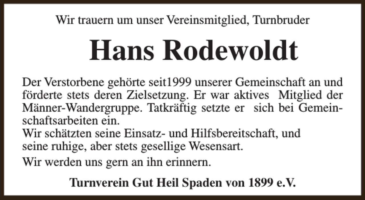 <p>Wir trauern um unser Vereinsmitglied, Turnbruder</p><p>Hans Rodewoldt<br />Der Verstorbene gehörte seit1999 unserer Gemeinschaft an und<br />förderte stets deren Zielsetzung. Er war aktives Mitglied der<br />Männer-Wandergruppe. Tatkräftig setzte er sich bei Gemeinschaftsarbeiten ein.<br />Wir schätzten seine Einsatz- und Hilfsbereitschaft, und<br />seine ruhige, aber stets gesellige Wesensart.<br />Wir werden uns gern an ihn erinnern.<br />Turnverein Gut Heil Spaden von 1899 e.V.</p>