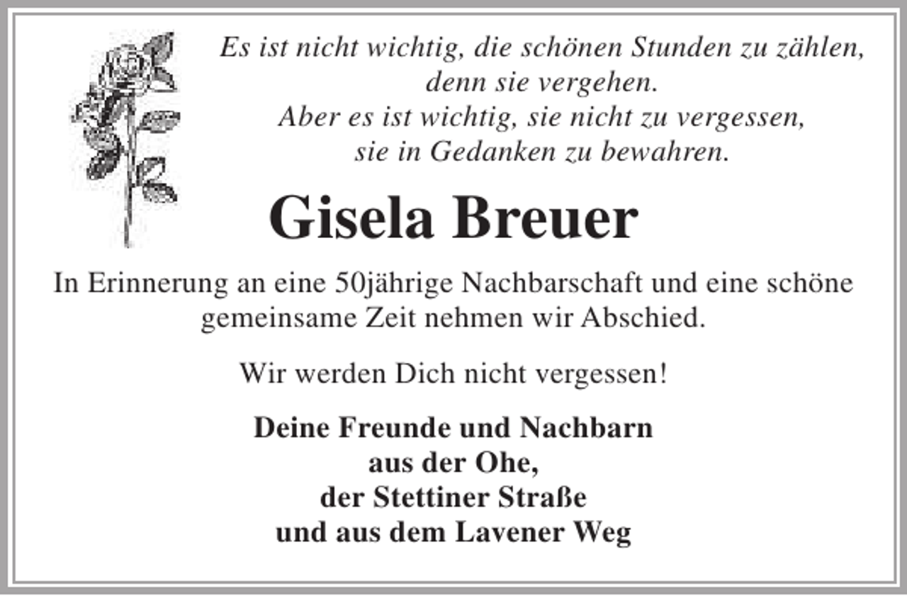 <p>Es ist nicht wichtig, die schönen Stunden zu zählen,<br />denn sie vergehen.<br />Aber es ist wichtig, sie nicht zu vergessen,<br />sie in Gedanken zu bewahren.</p><p>Gisela Breuer<br />In Erinnerung an eine 50jährige Nachbarschaft und eine schöne<br />gemeinsame Zeit nehmen wir Abschied.<br />Wir werden Dich nicht vergessen!<br />Deine Freunde und Nachbarn<br />aus der Ohe,<br />der Stettiner Straße<br />und aus dem Lavener Weg</p>