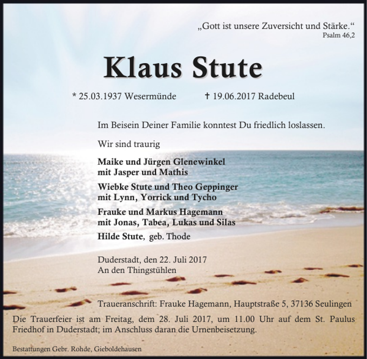 <p>„Gott ist unsere Zuversicht und Stärke.“</p>
<p>Psalm 46,2</p>
<p>Klaus Stute<br />* 25.03.1937 Wesermünde</p>
<p>B 19.06.2017 Radebeul</p>
<p>Im Beisein Deiner Familie konntest Du friedlich loslassen.<br />Wir sind traurig<br />Maike und Jürgen Glenewinkel<br />mit Jasper und Mathis<br />Wiebke Stute und Theo Geppinger<br />mit Lynn, Yorrick und Tycho<br />Frauke und Markus Hagemann<br />mit Jonas, Tabea, Lukas und Silas<br />Hilde Stute, geb. Thode<br />Duderstadt, den 22. Juli 2017<br />An den Thingstühlen</p>
<p>Traueranschrift: Frauke Hagemann, Hauptstraße 5, 37136 Seulingen<br />Die Trauerfeier ist am Freitag, dem 28. Juli 2017, um 11.00 Uhr auf dem St. Paulus<br />Friedhof in Duderstadt; im Anschluss daran die Urnenbeisetzung.<br />Bestattungen Gebr. Rohde, Gieboldehausen</p>