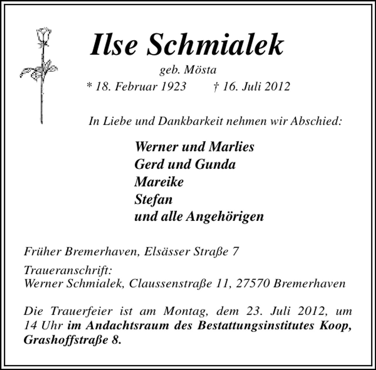 <p>Ilse Schmialek</p><p>geb. Mösta<br />* 18. Februar 1923<br />† 16. Juli 2012<br />In Liebe und Dankbarkeit nehmen wir Abschied:</p><p>Werner und Marlies<br />Gerd und Gunda<br />Mareike<br />Stefan<br />und alle Angehörigen<br />Früher Bremerhaven, Elsässer Straße 7<br />Traueranschrift:<br />Werner Schmialek, Claussenstraße 11, 27570 Bremerhaven<br />Die Trauerfeier ist am Montag, dem 23. Juli 2012, um<br />14 Uhr im Andachtsraum des Bestattungsinstitutes Koop,<br />Grashoffstraße 8.</p>