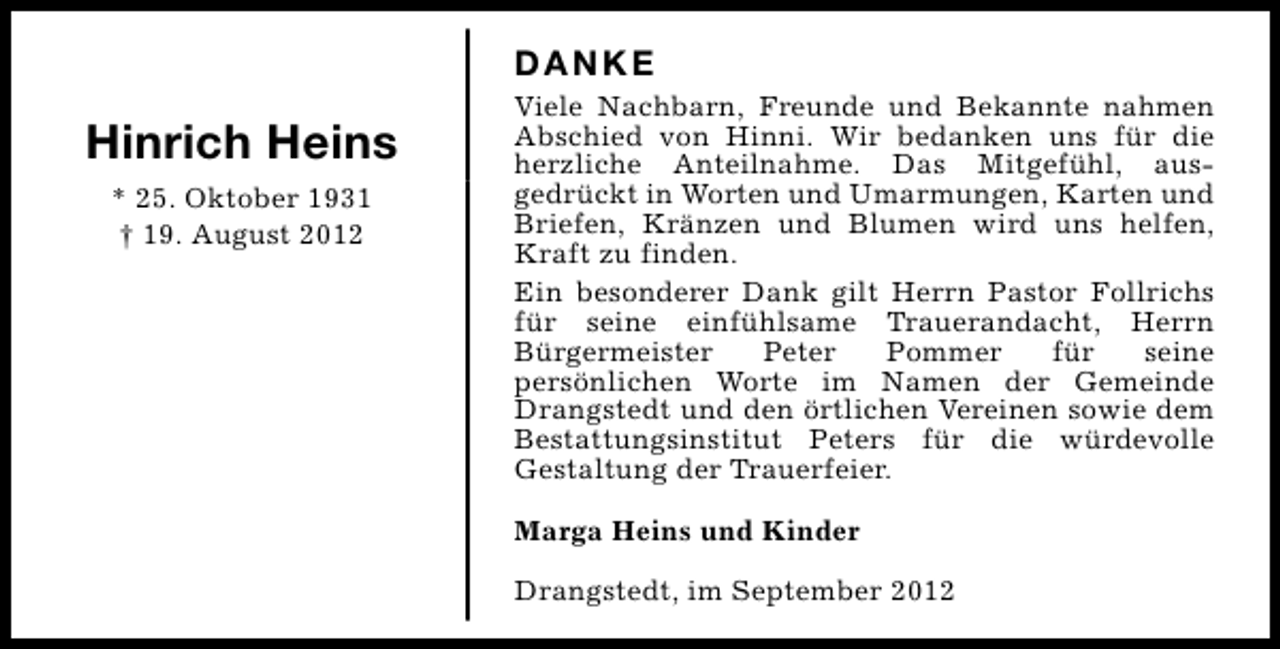 <p>DANKE</p><p>Hinrich Heins<br />* 25. Oktober 1931<br />† 19. August 2012</p><p>Viele Nachbarn, Freunde und Bekannte nahmen<br />Abschied von Hinni. Wir bedanken uns für die<br />herzliche Anteilnahme. Das Mitgefühl, ausgedrückt in Worten und Umarmungen, Karten und<br />Briefen, Kränzen und Blumen wird uns helfen,<br />Kraft zu finden.<br />Ein besonderer Dank gilt Herrn Pastor Follrichs<br />für seine einfühlsame Trauerandacht, Herrn<br />Bürgermeister<br />Peter<br />Pommer<br />für<br />seine<br />persönlichen Worte im Namen der Gemeinde<br />Drangstedt und den örtlichen Vereinen sowie dem<br />Bestattungsinstitut Peters für die würdevolle<br />Gestaltung der Trauerfeier.<br />Marga Heins und Kinder<br />Drangstedt, im September 2012</p>