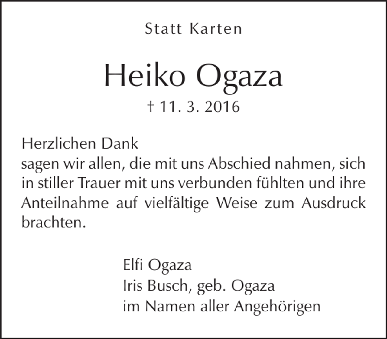 <p>Sta tt Karten</p><p>Heiko Ogaza<br />† 11. 3. 2016</p><p>Herzlichen Dank<br />sagen wir allen, die mit uns Abschied nahmen, sich<br />in stiller Trauer mit uns verbunden fühlten und ihre<br />Anteilnahme auf vielfältige Weise zum Ausdruck<br />brachten.<br />Elfi Ogaza<br />Iris Busch, geb. Ogaza<br />im Namen aller Angehörigen</p>