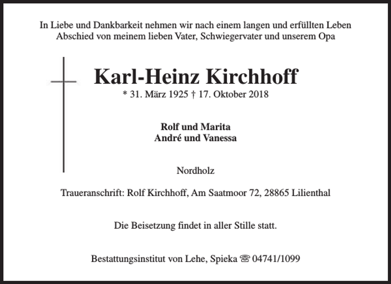 <p>In Liebe und Dankbarkeit nehmen wir nach einem langen und erfüllten Leben<br />Abschied von meinem lieben Vater, Schwiegervater und unserem Opa</p><p>Karl-Heinz Kirchhoff<br />* 31. März 1925 † 17. Oktober 2018<br />Rolf und Marita<br />André und Vanessa<br />Nordholz<br />Traueranschrift: Rolf Kirchhoff, Am Saatmoor 72, 28865 Lilienthal<br />Die Beisetzung findet in aller Stille statt.<br />Bestattungsinstitut von Lehe, Spieka s 04741/1099</p>