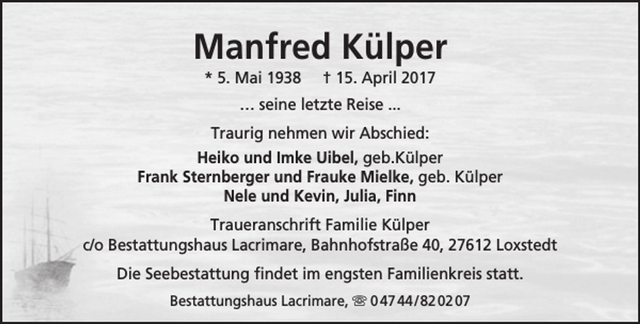 <p>Manfred Külper<br />* 5. Mai 1938</p><p>† 15. April 2017</p><p>… seine letzte Reise ...<br />Traurig nehmen wir Abschied:<br />Heiko und Imke Uibel, geb.Külper<br />Frank Sternberger und Frauke Mielke, geb. Külper<br />Nele und Kevin, Julia, Finn<br />Traueranschrift Familie Külper<br />c/o Bestattungshaus Lacrimare, Bahnhofstraße 40, 27612 Loxstedt<br />Die Seebestattung findet im engsten Familienkreis statt.<br />Bestattungshaus Lacrimare,  0 47 44 / 82 02 07</p>