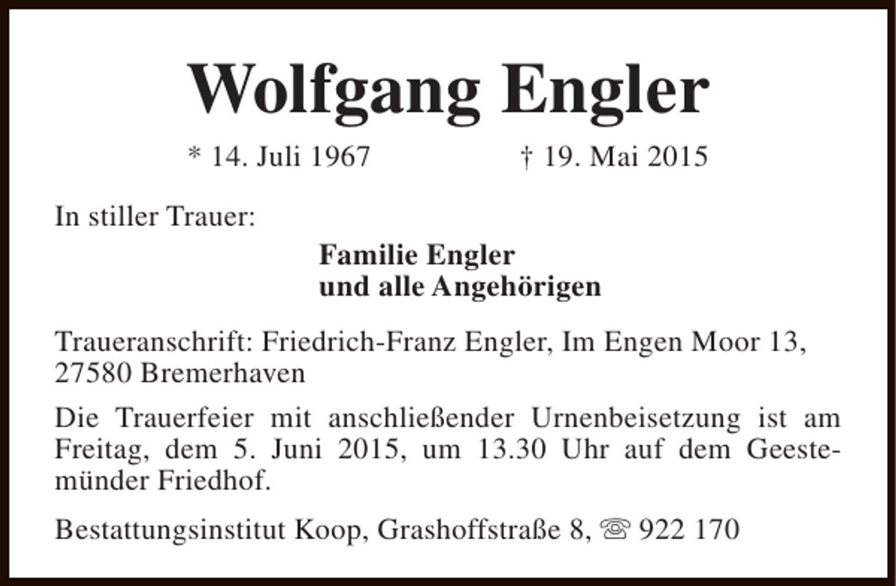 <p>Wolfgang Engler<br />* 14. Juli 1967</p><p>In stiller Trauer:</p><p>† 19. Mai 2015</p><p>Familie Engler<br />und alle Angehörigen</p><p>Traueranschrift: Friedrich-Franz Engler, Im Engen Moor 13,<br />27580 Bremerhaven<br />Die Trauerfeier mit anschließender Urnenbeisetzung ist am<br />Freitag, dem 5. Juni 2015, um 13.30 Uhr auf dem Geestemünder Friedhof.<br />Bestattungsinstitut Koop, Grashoffstraße 8, s 922 170</p>