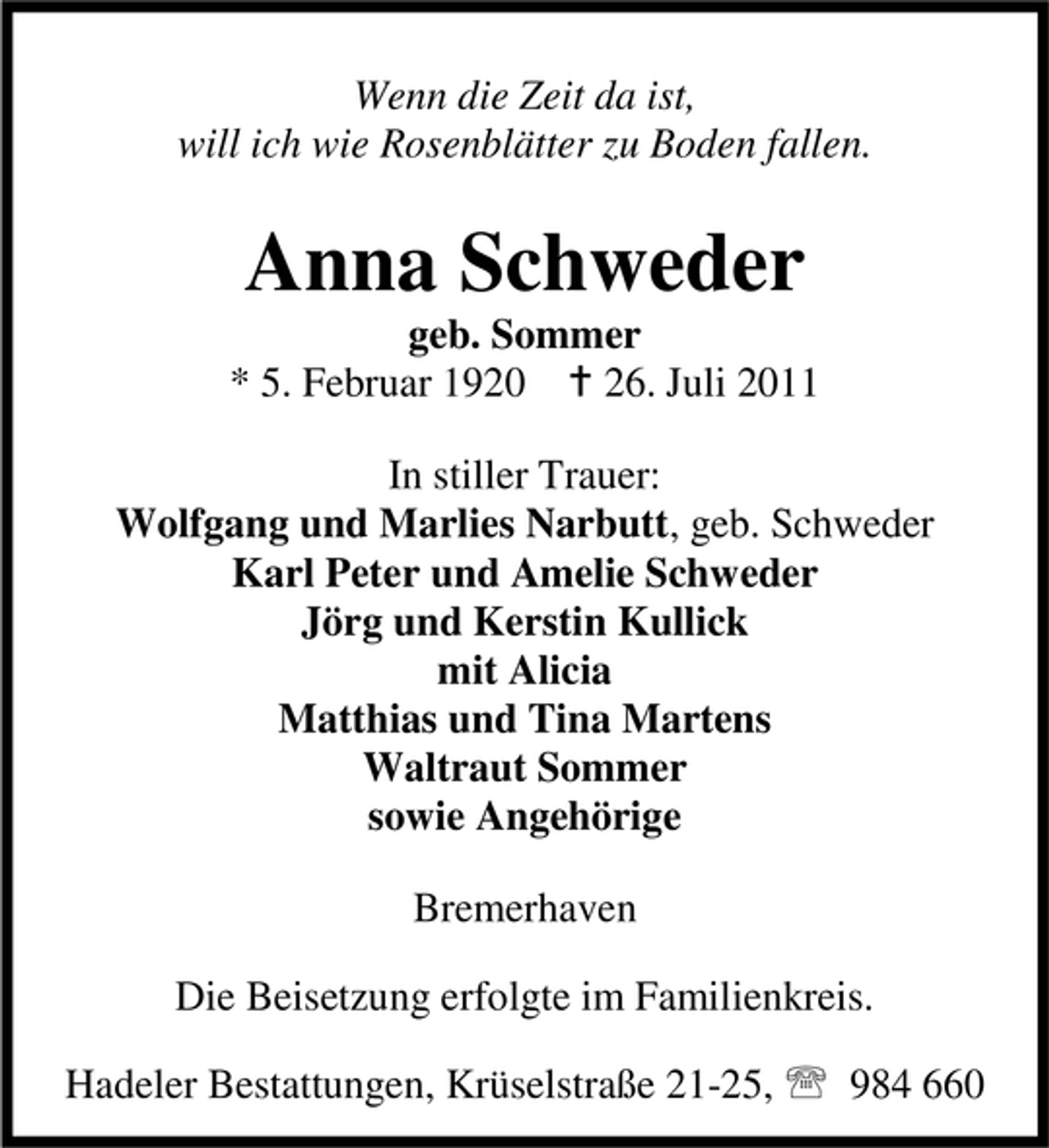 <p>Wenn die Zeit da ist,<br />will ich wie Rosenblätter zu Boden fallen.</p><p>Anna Schweder<br />geb. Sommer<br />* 5. Februar 1920 B 26. Juli 2011<br />In stiller Trauer:<br />Wolfgang und Marlies Narbutt, geb. Schweder<br />Karl Peter und Amelie Schweder<br />Jörg und Kerstin Kullick<br />mit Alicia<br />Matthias und Tina Martens<br />Waltraut Sommer<br />sowie Angehörige<br />Bremerhaven<br />Die Beisetzung erfolgte im Familienkreis.<br />Hadeler Bestattungen, Krüselstraße 21-25, 984 660</p>