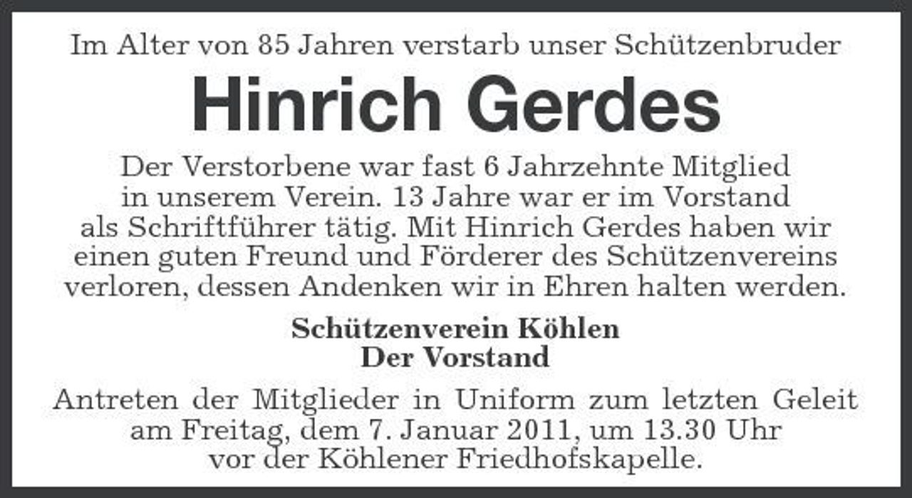 <p>Im Alter von 85 Jahren verstarb unser Schützenbruder</p><p>Hinrich Gerdes<br />Der Verstorbene war fast 6 Jahrzehnte Mitglied in unserem Verein. 13 Jahre war er im Vorstand als Schriftführer tätig. Mit Hinrich Gerdes haben wir einen guten Freund und Förderer des Schützenvereins verloren, dessen Andenken wir in Ehren halten werden. Schützenverein Köhlen Der Vorstand Antreten der Mitglieder in Uniform zum letzten Geleit am Freitag, dem 7. Januar 2011, um 13.30 Uhr vor der Köhlener Friedhofskapelle.</p>