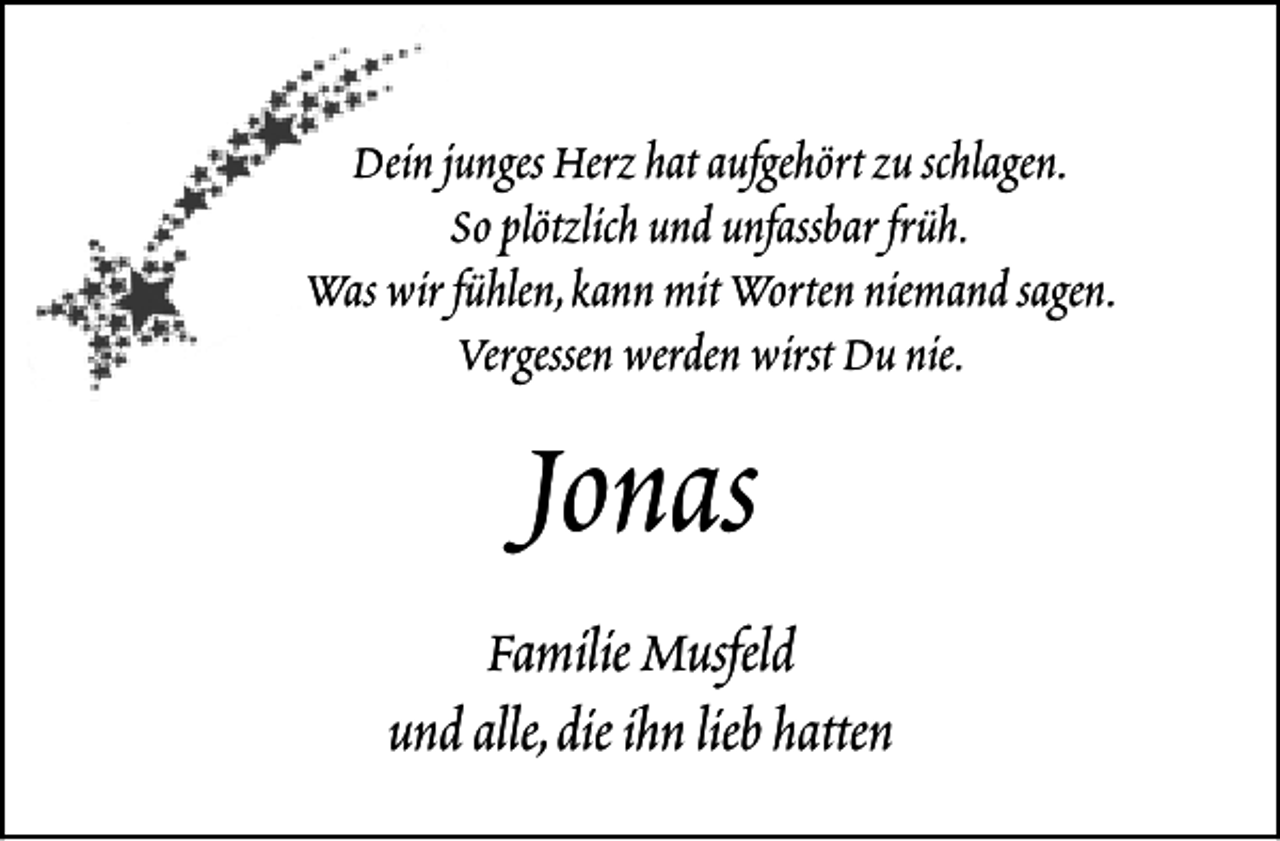 <p>Dein junges Herz hat aufgehört zu schlagen.<br />So plötzlich und unfassbar früh.<br />Was wir fühlen,kann mit Worten niemand sagen.<br />Vergessen werden wirst Du nie.</p><p>Jonas</p><p>Familie Musfeld<br />und alle,die ihn lieb hatten</p>