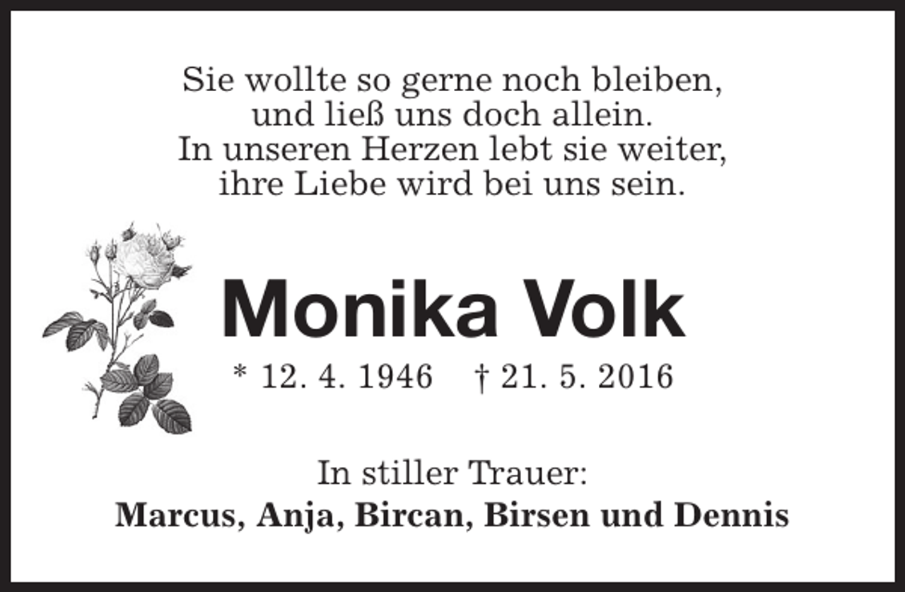 <p>Sie wollte so gerne noch bleiben,<br />und ließ uns doch allein.<br />In unseren Herzen lebt sie weiter,<br />ihre Liebe wird bei uns sein.</p><p>Monika Volk<br />* 12. 4. 1946</p><p>† 21. 5. 2016</p><p>In stiller Trauer:<br />Marcus, Anja, Bircan, Birsen und Dennis</p>
