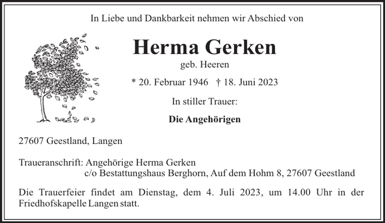 <p>In Liebe und Dankbarkeit nehmen wir Abschied von</p><p>Herma Gerken<br />geb. Heeren<br />* 20. Februar 1946 † 18. Juni 2023<br />In stiller Trauer:<br />Die Angehörigen<br />27607 Geestland, Langen<br />Traueranschrift: Angehörige Herma Gerken<br />c/o Bestattungshaus Berghorn, Auf dem Hohm 8, 27607 Geestland<br />Die Trauerfeier findet am Dienstag, dem 4. Juli 2023, um 14.00 Uhr in der<br />Friedhofskapelle Langen statt.</p>