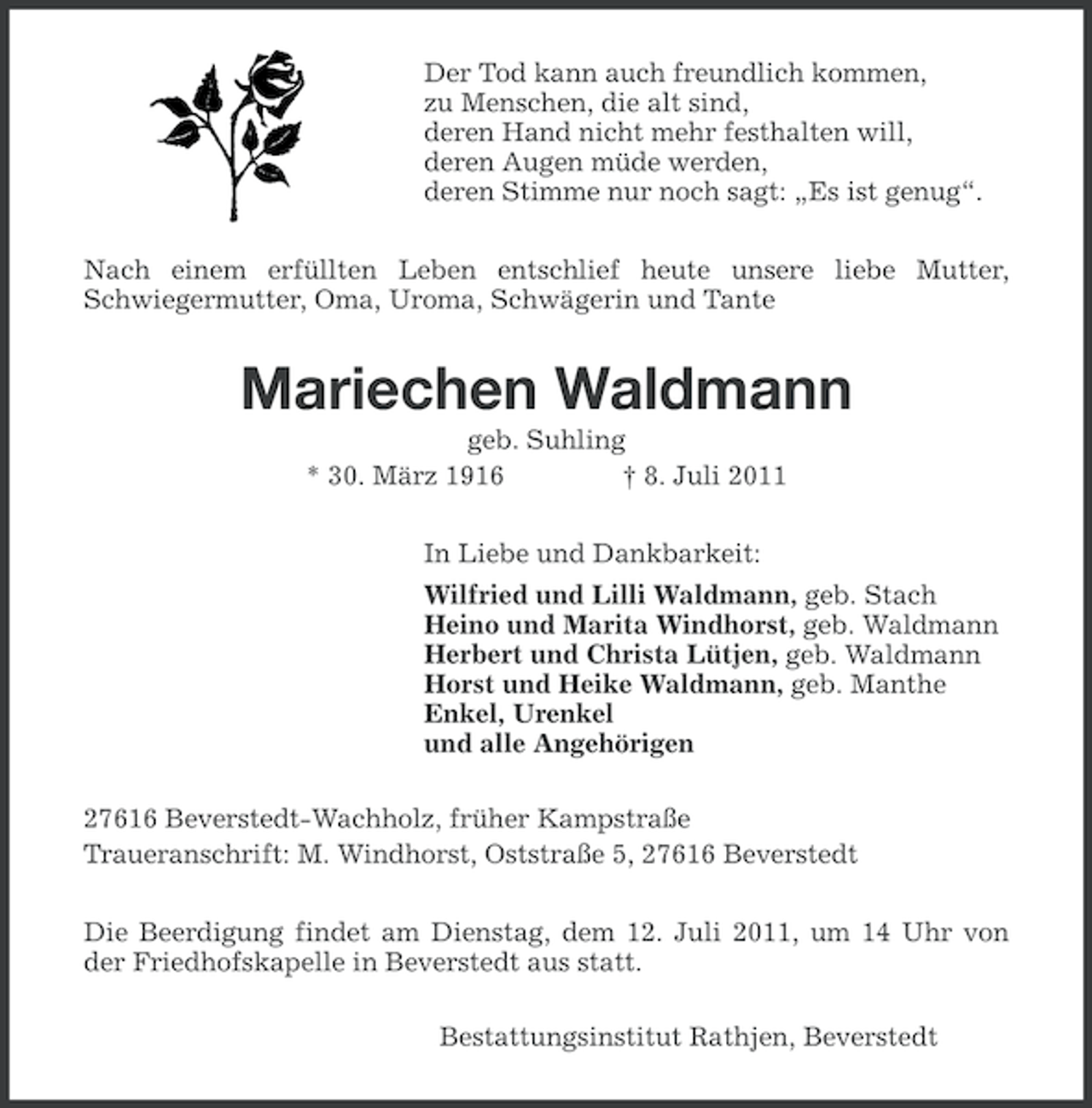<p>Der Tod kann auch freundlich kommen,<br />zu Menschen, die alt sind,<br />deren Hand nicht mehr festhalten will,<br />deren Augen müde werden,<br />deren Stimme nur noch sagt: „Es ist genug“.<br />Nach einem erfüllten Leben entschlief heute unsere liebe Mutter,<br />Schwiegermutter, Oma, Uroma, Schwägerin und Tante</p><p>Mariechen Waldmann<br />geb. Suhling<br />* 30. März 1916<br />† 8. Juli 2011<br />In Liebe und Dankbarkeit:<br />Wilfried und Lilli Waldmann, geb. Stach<br />Heino und Marita Windhorst, geb. Waldmann<br />Herbert und Christa Lütjen, geb. Waldmann<br />Horst und Heike Waldmann, geb. Manthe<br />Enkel, Urenkel<br />und alle Angehörigen<br />27616 Beverstedt-Wachholz, früher Kampstraße<br />Traueranschrift: M. Windhorst, Oststraße 5, 27616 Beverstedt<br />Die Beerdigung findet am Dienstag, dem 12. Juli 2011, um 14 Uhr von<br />der Friedhofskapelle in Beverstedt aus statt.<br />Bestattungsinstitut Rathjen, Beverstedt</p>