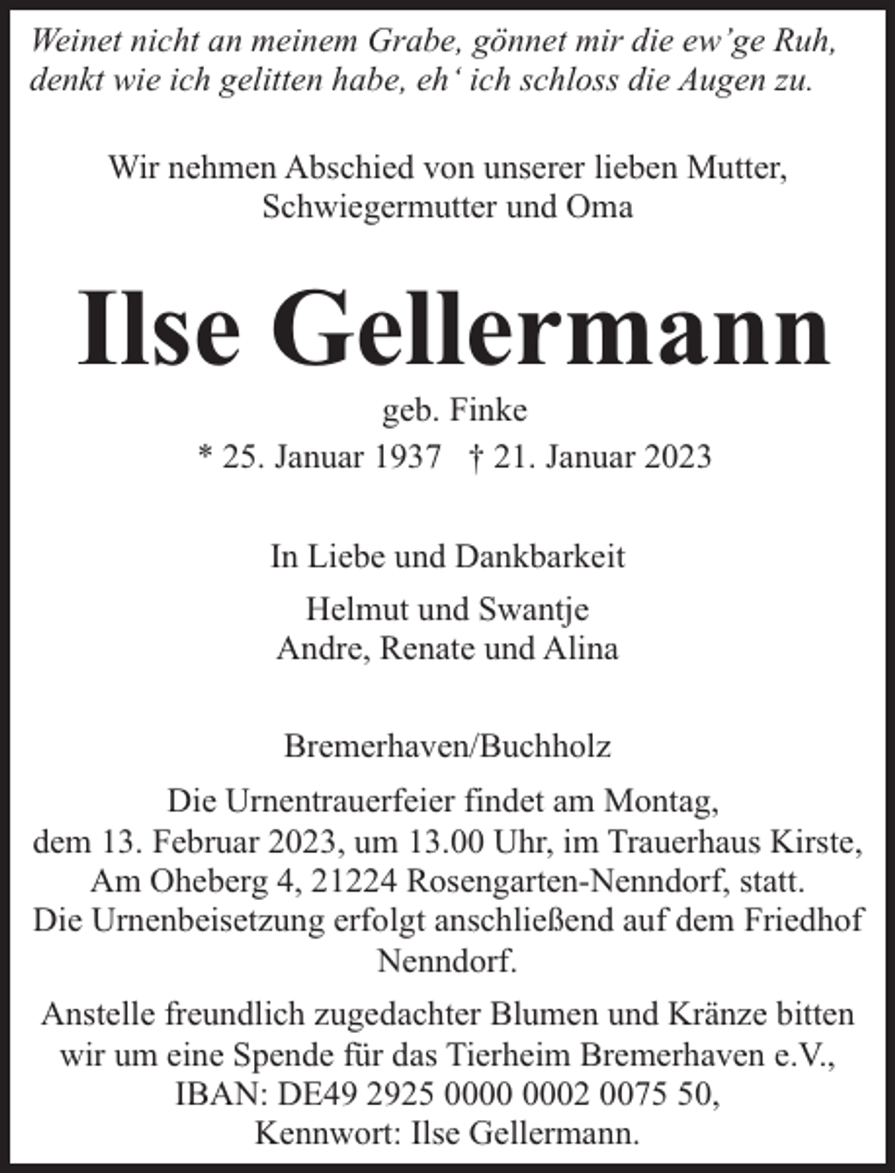 <p>Weinet nicht an meinem Grabe, gönnet mir die ew’ge Ruh,<br />denkt wie ich gelitten habe, eh‘ ich schloss die Augen zu.<br />Wir nehmen Abschied von unserer lieben Mutter,<br />Schwiegermutter und Oma</p><p>Ilse Gellermann<br />geb. Finke<br />* 25. Januar 1937 † 21. Januar 2023<br />In Liebe und Dankbarkeit<br />Helmut und Swantje<br />Andre, Renate und Alina<br />Bremerhaven/Buchholz<br />Die Urnentrauerfeier findet am Montag,<br />dem 13. Februar 2023, um 13.00 Uhr, im Trauerhaus Kirste,<br />Am Oheberg 4, 21224 Rosengarten-Nenndorf, statt.<br />Die Urnenbeisetzung erfolgt anschließend auf dem Friedhof<br />Nenndorf.<br />Anstelle freundlich zugedachter Blumen und Kränze bitten<br />wir um eine Spende für das Tierheim Bremerhaven e.V.,<br />IBAN: DE49 2925 02 0070,<br />Kennwort: Ilse Gellermann.</p>