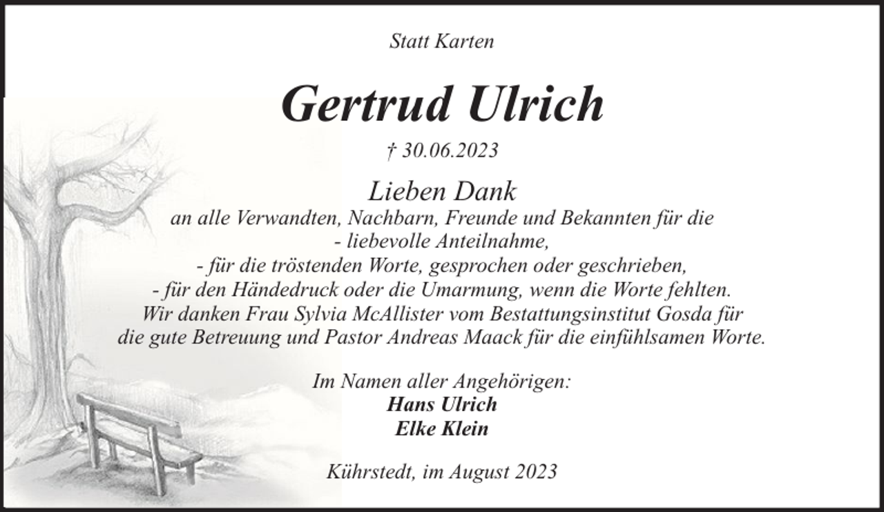 <p>Statt Karten</p><p>Gertrud Ulrich<br />† 30.06.2023</p><p>Lieben Dank</p><p>an alle Verwandten, Nachbarn, Freunde und Bekannten für die<br />- liebevolle Anteilnahme,<br />- für die tröstenden Worte, gesprochen oder geschrieben,<br />- für den Händedruck oder die Umarmung, wenn die Worte fehlten.<br />Wir danken Frau Sylvia McAllister vom Bestattungsinstitut Gosda für<br />die gute Betreuung und Pastor Andreas Maack für die einfühlsamen Worte.<br />Im Namen aller Angehörigen:<br />Hans Ulrich<br />Elke Klein<br />Kührstedt, im August 2023</p>