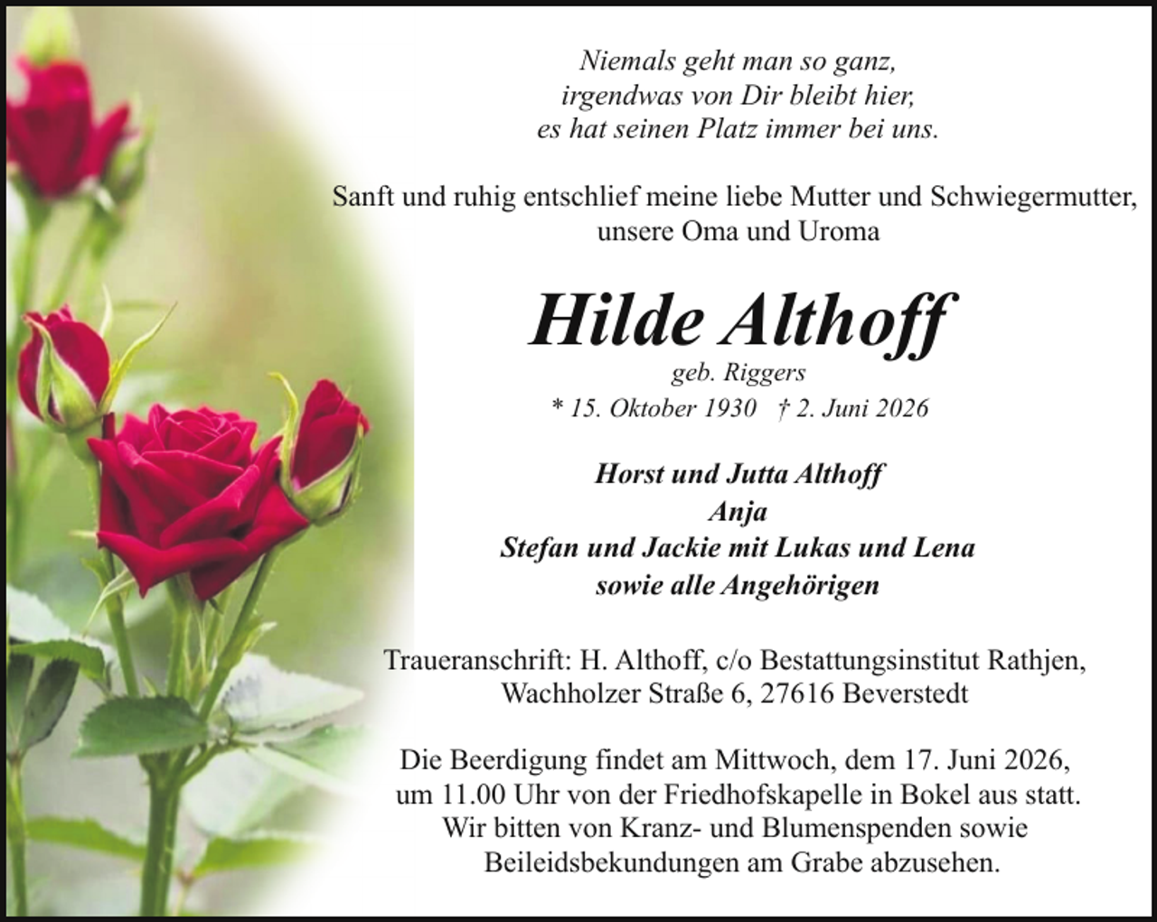 <p>Niemals geht man so ganz,<br />irgendwas von Dir bleibt hier,<br />es hat seinen Platz immer bei uns.<br />Sanft und ruhig entschlief meine liebe Mutter und Schwiegermutter,<br />unsere Oma und Uroma</p><p>Hilde Althoff<br />geb. Riggers<br />* 15. Oktober 1930 † 2. Juni 2026</p><p>Horst und Jutta Althoff<br />Anja<br />Stefan und Jackie mit Lukas und Lena<br />sowie alle Angehörigen<br />Traueranschrift: H. Althoff, c/o Bestattungsinstitut Rathjen,<br />Wachholzer Straße 6, 27616 Beverstedt<br />Die Beerdigung findet am Mittwoch, dem 17. Juni 2026,<br />um 11.00 Uhr von der Friedhofskapelle in Bokel aus statt.<br />Wir bitten von Kranz- und Blumenspenden sowie<br />Beileidsbekundungen am Grabe abzusehen.</p>