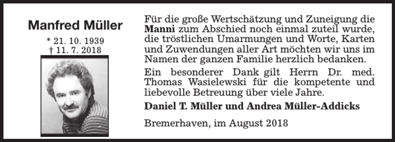 <p>Manfred Müller<br />* 21. 10. 1939<br />† 11. 7. 2018</p><p>Für die große Wertschätzung und Zuneigung die<br />Manni zum Abschied noch einmal zuteil wurde,<br />die tröstlichen Umarmungen und Worte, Karten<br />und Zuwendungen aller Art möchten wir uns im<br />Namen der ganzen Familie herzlich bedanken.<br />Ein besonderer Dank gilt Herrn Dr. med.<br />Thomas Wasielewski für die kompetente und<br />liebevolle Betreuung über viele Jahre.<br />Daniel T. Müller und Andrea Müller-Addicks<br />Bremerhaven, im August 2018</p>