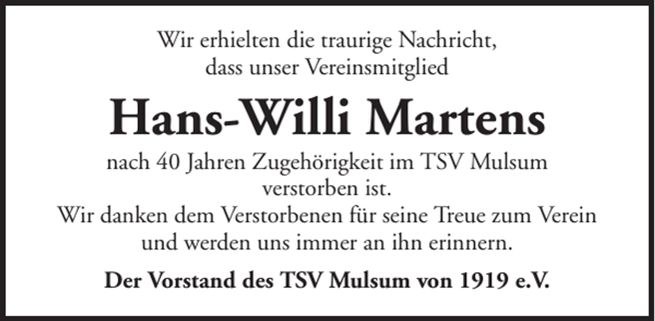 <p>Wir erhielten die traurige Nachricht,<br />dass unser Vereinsmitglied</p><p>Hans-Willi Martens<br />nach 40 Jahren Zugehörigkeit im TSV Mulsum<br />verstorben ist.<br />Wir danken dem Verstorbenen für seine Treue zum Verein<br />und werden uns immer an ihn erinnern.<br />Der Vorstand des TSV Mulsum von 1919 e.V.</p>