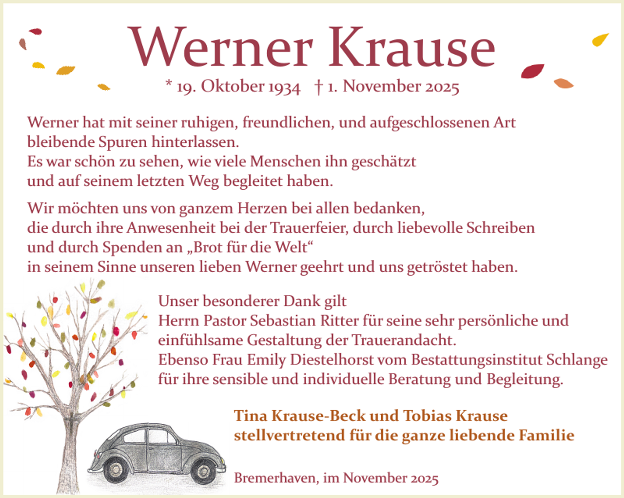 <p>Werner Krause<br />* 19. Oktober 1934 † 1. November 2025</p><p>Werner hat mit seiner ruhigen, freundlichen, und aufgeschlossenen Art<br />bleibende Spuren hinterlassen.<br />Es war schön zu sehen, wie viele Menschen ihn geschätzt<br />und auf seinem letzten Weg begleitet haben.<br />Wir möchten uns von ganzem Herzen bei allen bedanken,<br />die durch ihre Anwesenheit bei der Trauerfeier, durch liebevolle Schreiben<br />und durch Spenden an „Brot für die Welt“<br />in seinem Sinne unseren lieben Werner geehrt und uns getröstet haben.<br />Unser besonderer Dank gilt<br />Herrn Pastor Sebastian Ritter für seine sehr persönliche und<br />einfühlsame Gestaltung der Trauerandacht.<br />Ebenso Frau Emily Diestelhorst vom Bestattungsinstitut Schlange<br />für ihre sensible und individuelle Beratung und Begleitung.<br />Tina Krause-Beck und Tobias Krause<br />stellvertretend für die ganze liebende Familie<br />Bremerhaven, im November 2025</p>