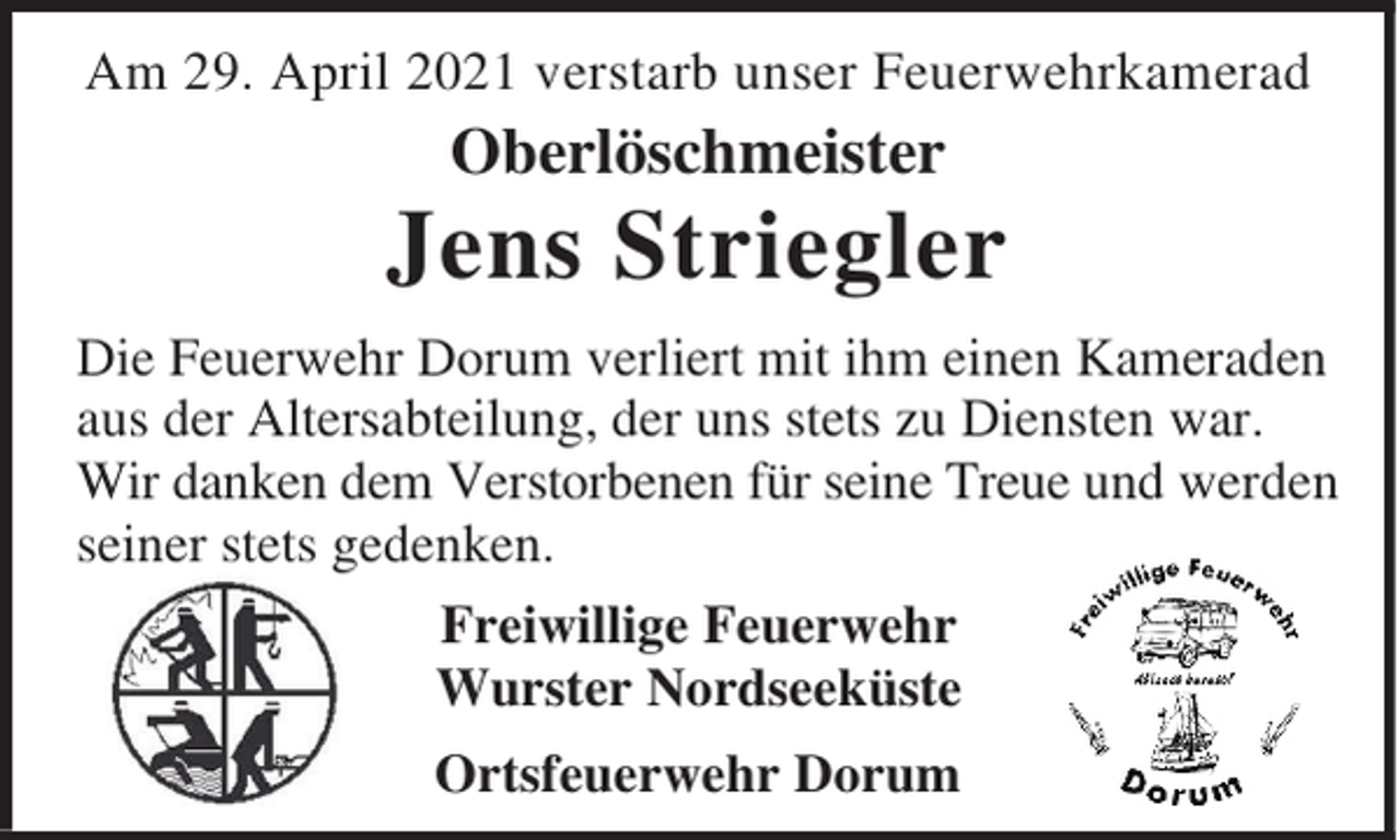 <p>Am 29. April 2021 verstarb unser Feuerwehrkamerad</p><p>Oberlöschmeister</p><p>Jens Striegler<br />Die Feuerwehr Dorum verliert mit ihm einen Kameraden<br />aus der Altersabteilung, der uns stets zu Diensten war.<br />Wir danken dem Verstorbenen für seine Treue und werden<br />seiner stets gedenken.<br />Freiwillige Feuerwehr<br />Wurster Nordseeküste<br />Ortsfeuerwehr Dorum</p>