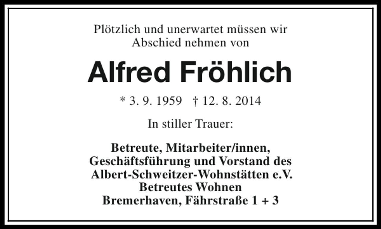 <p>Plötzlich und unerwartet müssen wir<br />Abschied nehmen von</p><p>Alfred Fröhlich<br />* 3. 9. 1959 † 12. 8. 2014<br />In stiller Trauer:<br />Betreute, Mitarbeiter/innen,<br />Geschäftsführung und Vorstand des<br />Albert-Schweitzer-Wohnstätten e.V.<br />Betreutes Wohnen<br />Bremerhaven, Fährstraße 1 + 3</p>