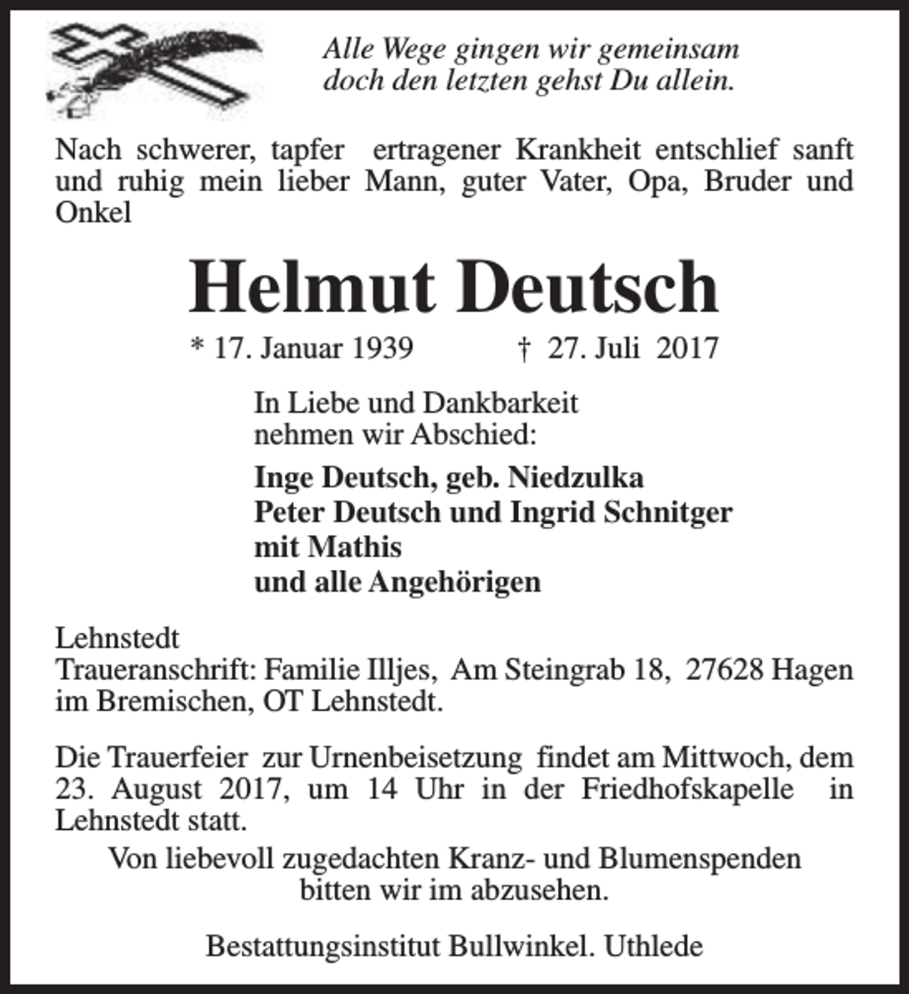 <p>Alle Wege gingen wir gemeinsam<br />doch den letzten gehst Du allein.<br />Nach schwerer, tapfer ertragener Krankheit entschlief sanft<br />und ruhig mein lieber Mann, guter Vater, Opa, Bruder und<br />Onkel</p><p>Helmut Deutsch<br />* 17. Januar 1939</p><p>† 27. Juli 2017</p><p>In Liebe und Dankbarkeit<br />nehmen wir Abschied:<br />Inge Deutsch, geb. Niedzulka<br />Peter Deutsch und Ingrid Schnitger<br />mit Mathis<br />und alle Angehörigen<br />Lehnstedt<br />Traueranschrift: Familie Illjes, Am Steingrab 18, 27628 Hagen<br />im Bremischen, OT Lehnstedt.<br />Die Trauerfeier zur Urnenbeisetzung findet am Mittwoch, dem<br />23. August 2017, um 14 Uhr in der Friedhofskapelle in<br />Lehnstedt statt.<br />Von liebevoll zugedachten Kranz- und Blumenspenden<br />bitten wir im abzusehen.<br />Bestattungsinstitut Bullwinkel. Uthlede</p>
