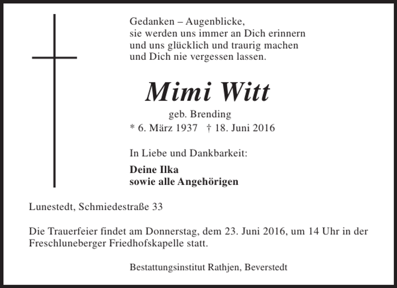<p>Gedanken – Augenblicke,<br />sie werden uns immer an Dich erinnern<br />und uns glücklich und traurig machen<br />und Dich nie vergessen lassen.</p><p>Mimi Witt</p><p>geb. Brending<br />* 6. März 1937 † 18. Juni 2016<br />In Liebe und Dankbarkeit:<br />Deine Ilka<br />sowie alle Angehörigen<br />Lunestedt, Schmiedestraße 33<br />Die Trauerfeier findet am Donnerstag, dem 23. Juni 2016, um 14 Uhr in der<br />Freschluneberger Friedhofskapelle statt.<br />Bestattungsinstitut Rathjen, Beverstedt</p>