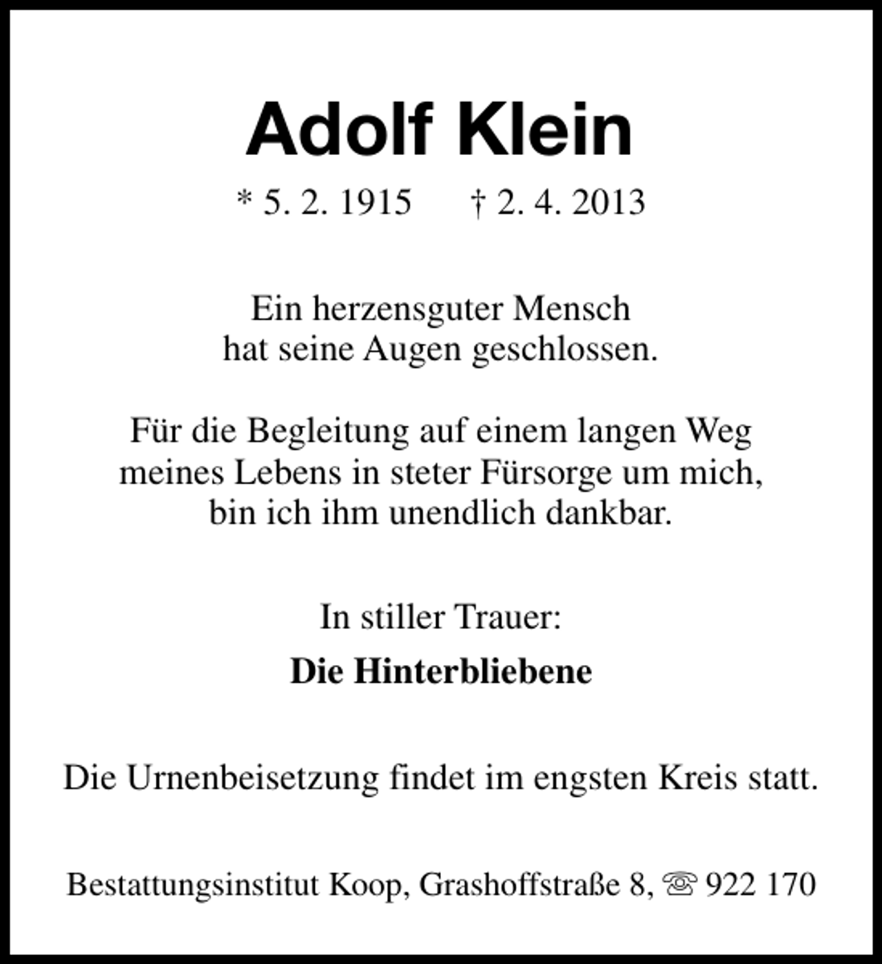 <p>Adolf Klein</p><p>* 5. 2. 1915</p><p>† 2. 4. 2013</p><p>Ein herzensguter Mensch<br />hat seine Augen geschlossen.<br />Für die Begleitung auf einem langen Weg<br />meines Lebens in steter Fürsorge um mich,<br />bin ich ihm unendlich dankbar.<br />In stiller Trauer:<br />Die Hinterbliebene<br />Die Urnenbeisetzung findet im engsten Kreis statt.<br />Bestattungsinstitut Koop, Grashoffstraße 8, s 922 170</p>