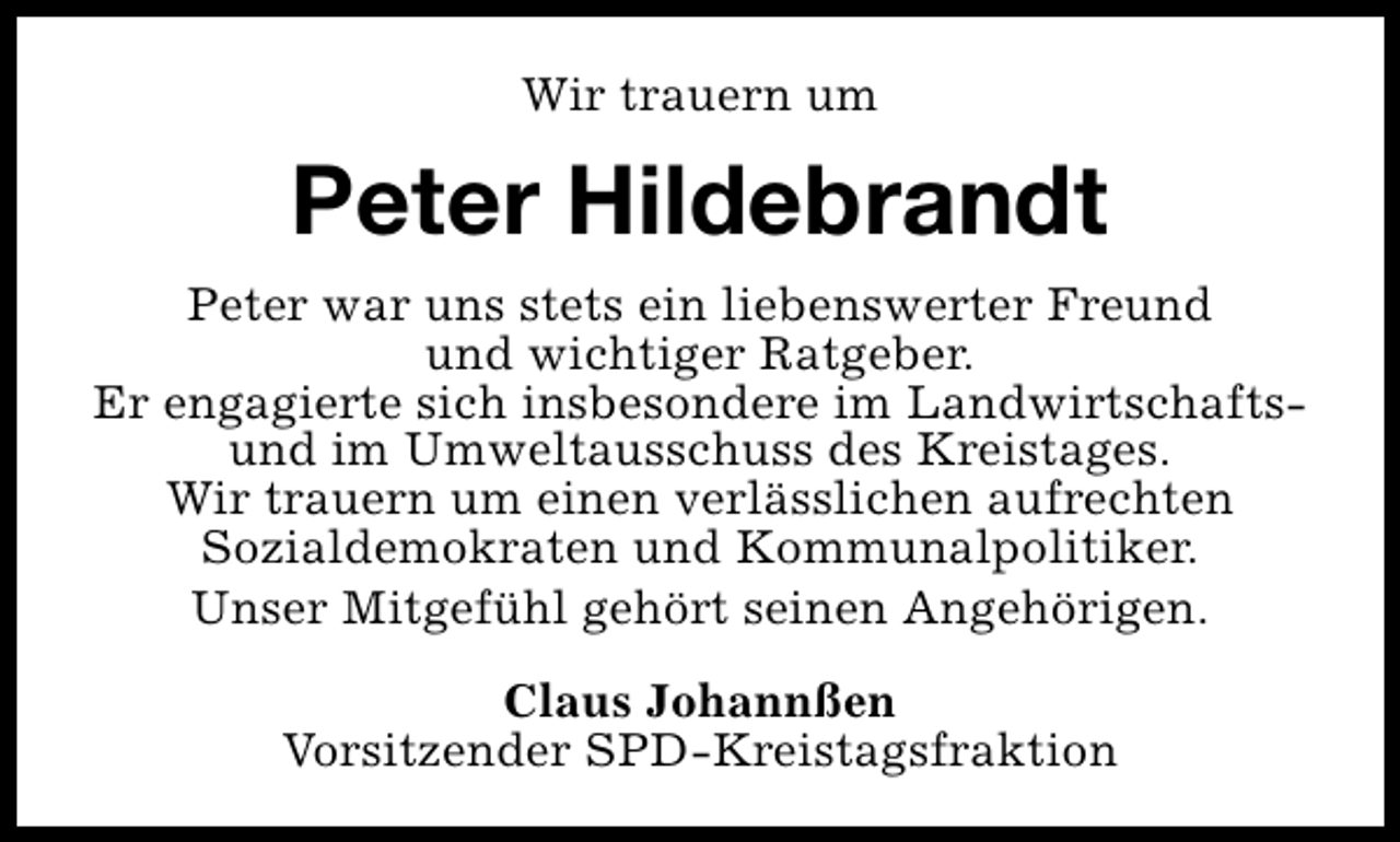 <p>Wir trauern um</p><p>Peter Hildebrandt<br />Peter war uns stets ein liebenswerter Freund<br />und wichtiger Ratgeber.<br />Er engagierte sich insbesondere im Landwirtschaftsund im Umweltausschuss des Kreistages.<br />Wir trauern um einen verlässlichen aufrechten<br />Sozialdemokraten und Kommunalpolitiker.<br />Unser Mitgefühl gehört seinen Angehörigen.<br />Claus Johannßen<br />Vorsitzender SPD-Kreistagsfraktion</p>