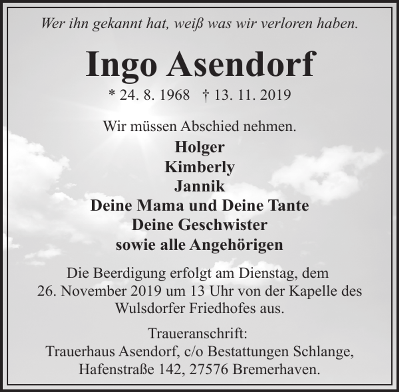 <p>Wer ihn gekannt hat, weiß was wir verloren haben.</p>
<p>Ingo Asendorf<br />* 24. 8. 1968 † 13. 11. 2019</p>
<p>Wir müssen Abschied nehmen.</p>
<p>Holger<br />Kimberly<br />Jannik<br />Deine Mama und Deine Tante<br />Deine Geschwister<br />sowie alle Angehörigen<br />Die Beerdigung erfolgt am Dienstag, dem<br />26. November 2019 um 13 Uhr von der Kapelle des<br />Wulsdorfer Friedhofes aus.<br />Traueranschrift:<br />Trauerhaus Asendorf, c/o Bestattungen Schlange,<br />Hafenstraße 142, 27576 Bremerhaven.</p>
