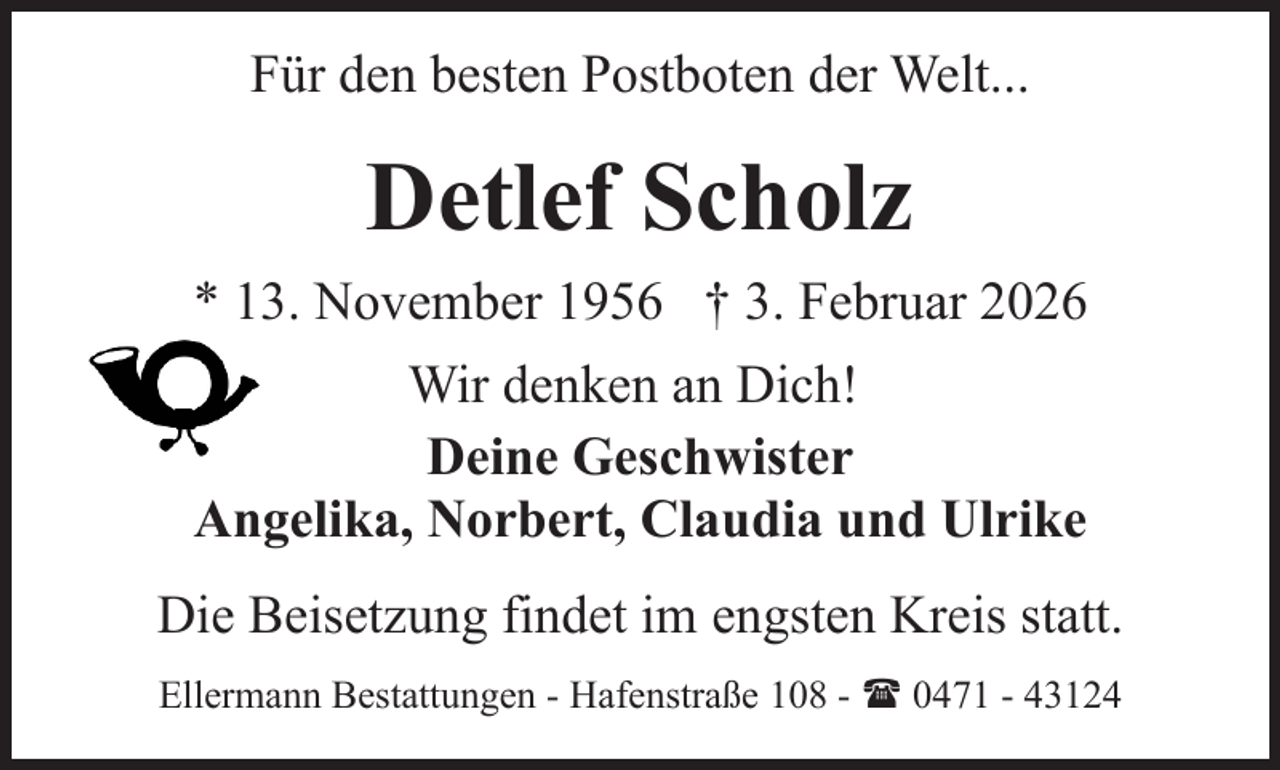 <p>Für den besten Postboten der Welt...</p><p>Detlef Scholz<br />* 13. November 1956 † 3. Februar 2026<br />Wir denken an Dich!<br />Deine Geschwister<br />Angelika, Norbert, Claudia und Ulrike<br />Die Beisetzung findet im engsten Kreis statt.<br />Ellermann Bestattungen - Hafenstraße 108 - ( 0471 - 43124</p>