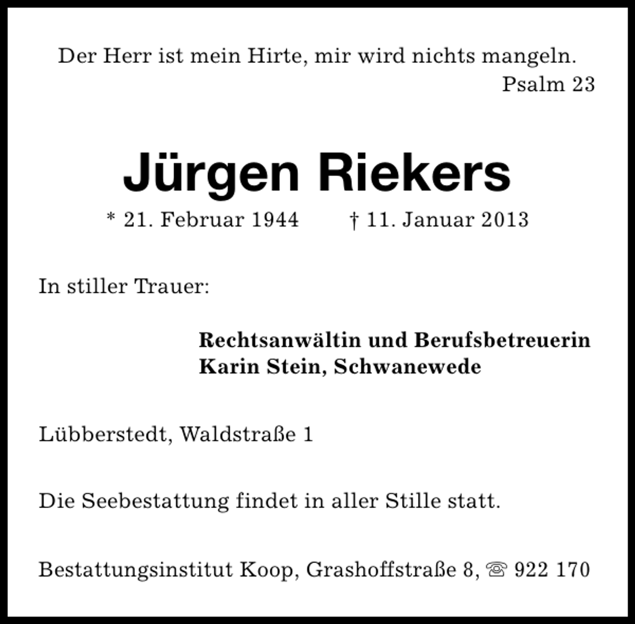 <p>Der Herr ist mein Hirte, mir wird nichts mangeln.<br />Psalm 23</p><p>Jürgen Riekers</p><p>* 21. Februar 1944</p><p>† 11. Januar 2013</p><p>In stiller Trauer:<br />Rechtsanwältin und Berufsbetreuerin<br />Karin Stein, Schwanewede<br />Lübberstedt, Waldstraße 1<br />Die Seebestattung findet in aller Stille statt.<br />Bestattungsinstitut Koop, Grashoffstraße 8, s 922 170</p>