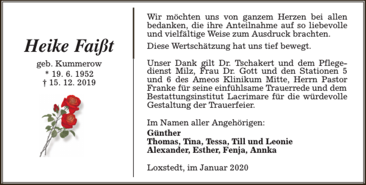 <p>Heike Faißt<br />geb. Kummerow<br />* 19. 6. 1952<br />† 15. 12. 2019</p><p>Wir möchten uns von ganzem Herzen bei allen<br />bedanken, die ihre Anteilnahme auf so liebevolle<br />und vielfältige Weise zum Ausdruck brachten.<br />Diese Wertschätzung hat uns tief bewegt.<br />Unser Dank gilt Dr. Tschakert und dem Pflegedienst Milz, Frau Dr. Gott und den Stationen 5<br />und 6 des Ameos Klinikum Mitte, Herrn Pastor<br />Franke für seine einfühlsame Trauerrede und dem<br />Bestattungsinstitut Lacrimare für die würdevolle<br />Gestaltung der Trauerfeier.<br />Im Namen aller Angehörigen:<br />Günther<br />Thomas, Tina, Tessa, Till und Leonie<br />Alexander, Esther, Fenja, Annka<br />Loxstedt, im Januar 2020</p>