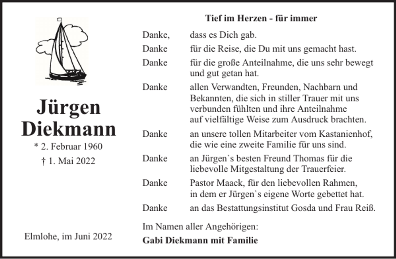 <p>Tief im Herzen - für immer<br />Danke,<br />Danke<br />Danke</p><p>Jürgen<br />Diekmann<br />* 2. Februar 1960<br />† 1. Mai 2022</p><p>Danke</p><p>Danke<br />Danke<br />Danke<br />Danke</p><p>Elmlohe, im Juni 2022</p><p>dass es Dich gab.<br />für die Reise, die Du mit uns gemacht hast.<br />für die große Anteilnahme, die uns sehr bewegt<br />und gut getan hat.<br />allen Verwandten, Freunden, Nachbarn und<br />Bekannten, die sich in stiller Trauer mit uns<br />verbunden fühlten und ihre Anteilnahme<br />auf vielfältige Weise zum Ausdruck brachten.<br />an unsere tollen Mitarbeiter vom Kastanienhof,<br />die wie eine zweite Familie für uns sind.<br />an Jürgen`s besten Freund Thomas für die<br />liebevolle Mitgestaltung der Trauerfeier.<br />Pastor Maack, für den liebevollen Rahmen,<br />in dem er Jürgen`s eigene Worte gebettet hat.<br />an das Bestattungsinstitut Gosda und Frau Reiß.</p><p>Im Namen aller Angehörigen:<br />Gabi Diekmann mit Familie</p>