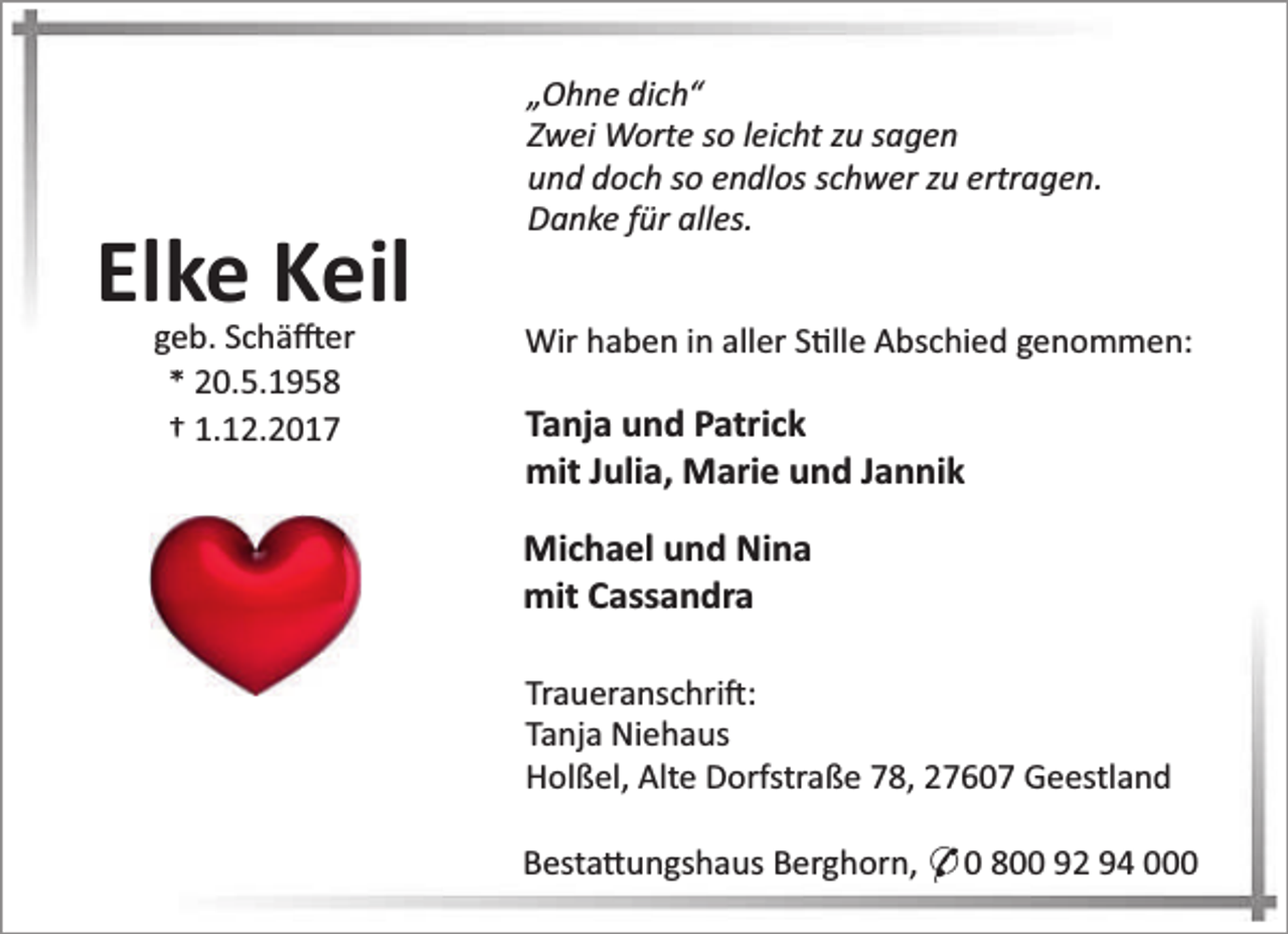 <p>Elke Keil<br />geb. Schä er<br />* 20.5.1958<br />† 1.12.2017</p><p>„Ohne dich“<br />Zwei Worte so leicht zu sagen<br />und doch so endlos schwer zu ertragen.<br />Danke für alles.<br />Wir haben in aller S lle Abschied genommen:</p><p>Tanja und Patrick<br />mit Julia, Marie und Jannik<br />Michael und Nina<br />mit Cassandra<br />Traueranschri :<br />Tanja Niehaus<br />Holßel, Alte Dorfstraße 78, 27607 Geestland<br />Besta ungshaus Berghorn, * 0 800 92 94 000</p>