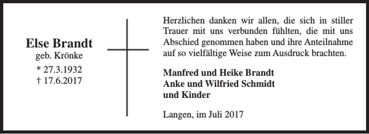 <p>Else Brandt<br />geb. Krönke<br />* 27.3.1932<br />† 17.6.2017</p><p>Herzlichen danken wir allen, die sich in stiller<br />Trauer mit uns verbunden fühlten, die mit uns<br />Abschied genommen haben und ihre Anteilnahme<br />auf so vielfältige Weise zum Ausdruck brachten.<br />Manfred und Heike Brandt<br />Anke und Wilfried Schmidt<br />und Kinder<br />Langen, im Juli 2017</p>