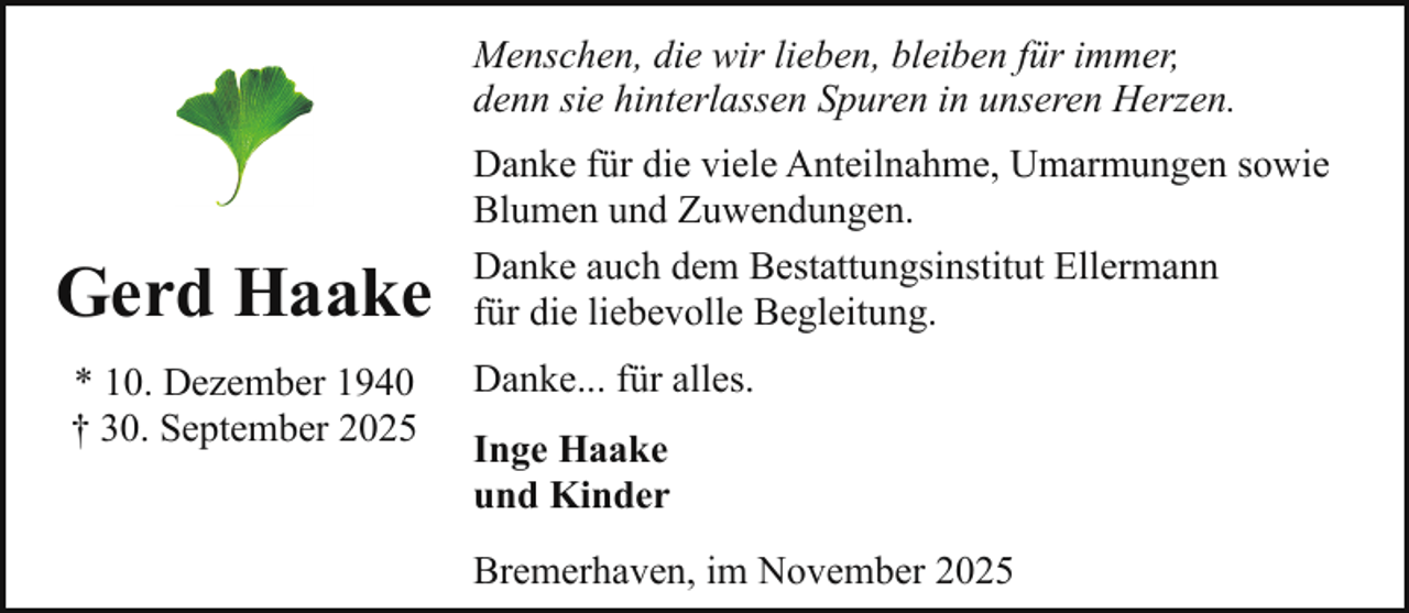 <p>Menschen, die wir lieben, bleiben für immer,<br />denn sie hinterlassen Spuren in unseren Herzen.</p><p>Gerd Haake<br />* 10. Dezember 1940<br />† 30. September 2025</p><p>Danke für die viele Anteilnahme, Umarmungen sowie<br />Blumen und Zuwendungen.<br />Danke auch dem Bestattungsinstitut Ellermann<br />für die liebevolle Begleitung.<br />Danke... für alles.<br />Inge Haake<br />und Kinder<br />Bremerhaven, im November 2025</p>