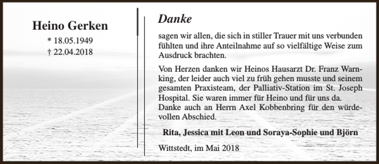 <p>Heino Gerken<br />* 18.05.1949<br />† 22.04.2018</p><p>Danke<br />sagen wir allen, die sich in stiller Trauer mit uns verbunden<br />fühlten und ihre Anteilnahme auf so vielfältige Weise zum<br />Ausdruck brachten.<br />Von Herzen danken wir Heinos Hausarzt Dr. Franz Warnking, der leider auch viel zu früh gehen musste und seinem<br />gesamten Praxisteam, der Palliativ-Station im St. Joseph<br />Hospital. Sie waren immer für Heino und für uns da.<br />Danke auch an Herrn Axel Kobbenbring für den würdevollen Abschied.<br />Rita, Jessica mit Leon und Soraya-Sophie und Björn<br />Wittstedt, im Mai 2018</p>