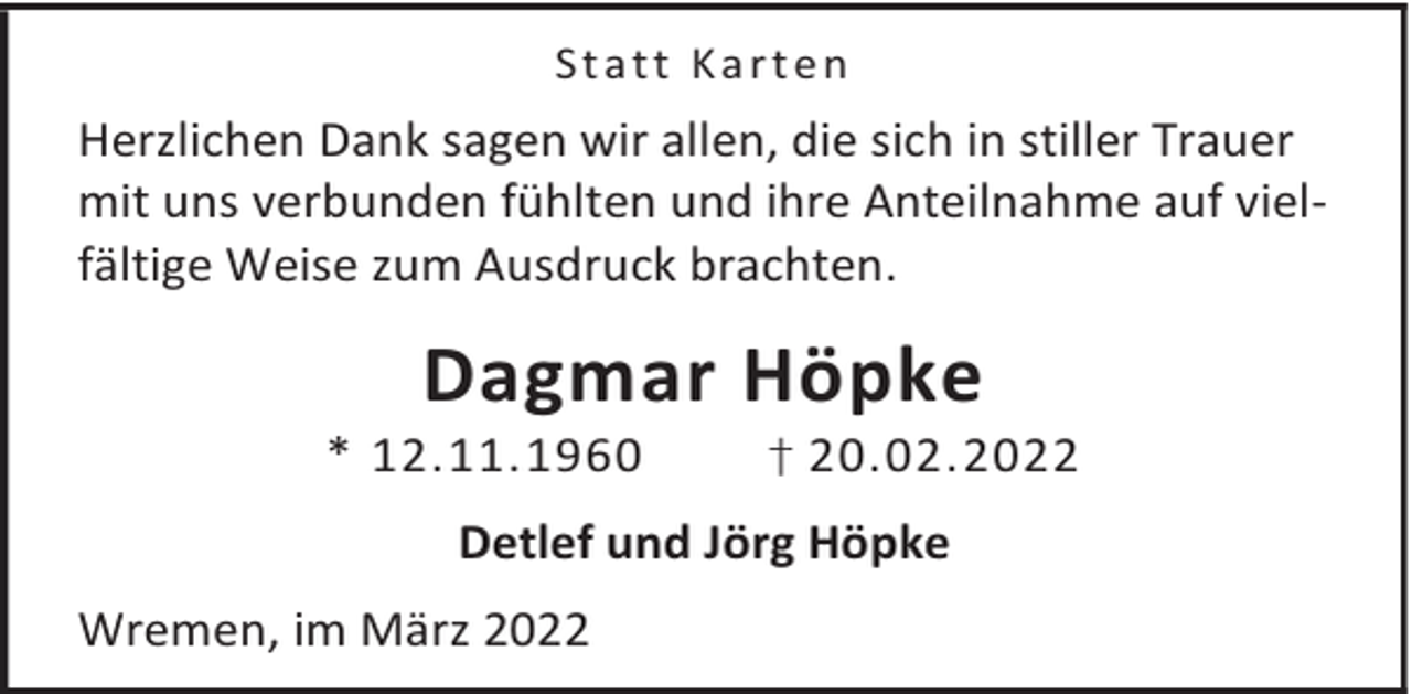 <p>Statt Karten</p><p>Herzlichen Dank sagen wir allen, die sich in stiller Trauer<br />mit uns verbunden fühlten und ihre Anteilnahme auf vielfältige Weise zum Ausdruck brachten.</p><p>Dagmar Höpke</p><p>* 12.11.1960</p><p>†</p><p>20.02.2022</p><p>Detlef und Jörg Höpke<br />Wremen, im März 2022</p>