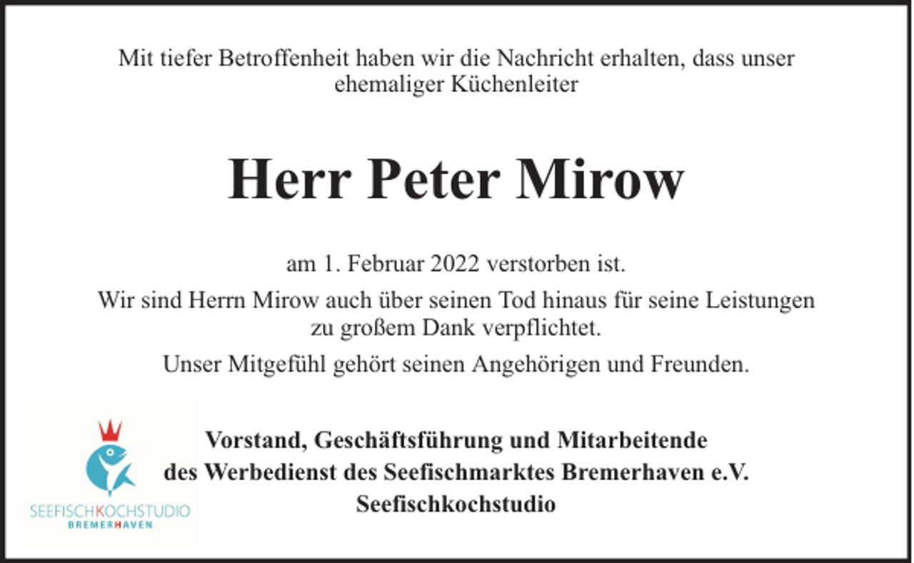 <p>Mit tiefer Betroffenheit haben wir die Nachricht erhalten, dass unser<br />ehemaliger Küchenleiter</p><p>Herr Peter Mirow<br />am 1. Februar 2022 verstorben ist.<br />Wir sind Herrn Mirow auch über seinen Tod hinaus für seine Leistungen<br />zu großem Dank verpflichtet.<br />Unser Mitgefühl gehört seinen Angehörigen und Freunden.<br />Vorstand, Geschäftsführung und Mitarbeitende<br />des Werbedienst des Seefischmarktes Bremerhaven e.V.<br />Seefischkochstudio</p>