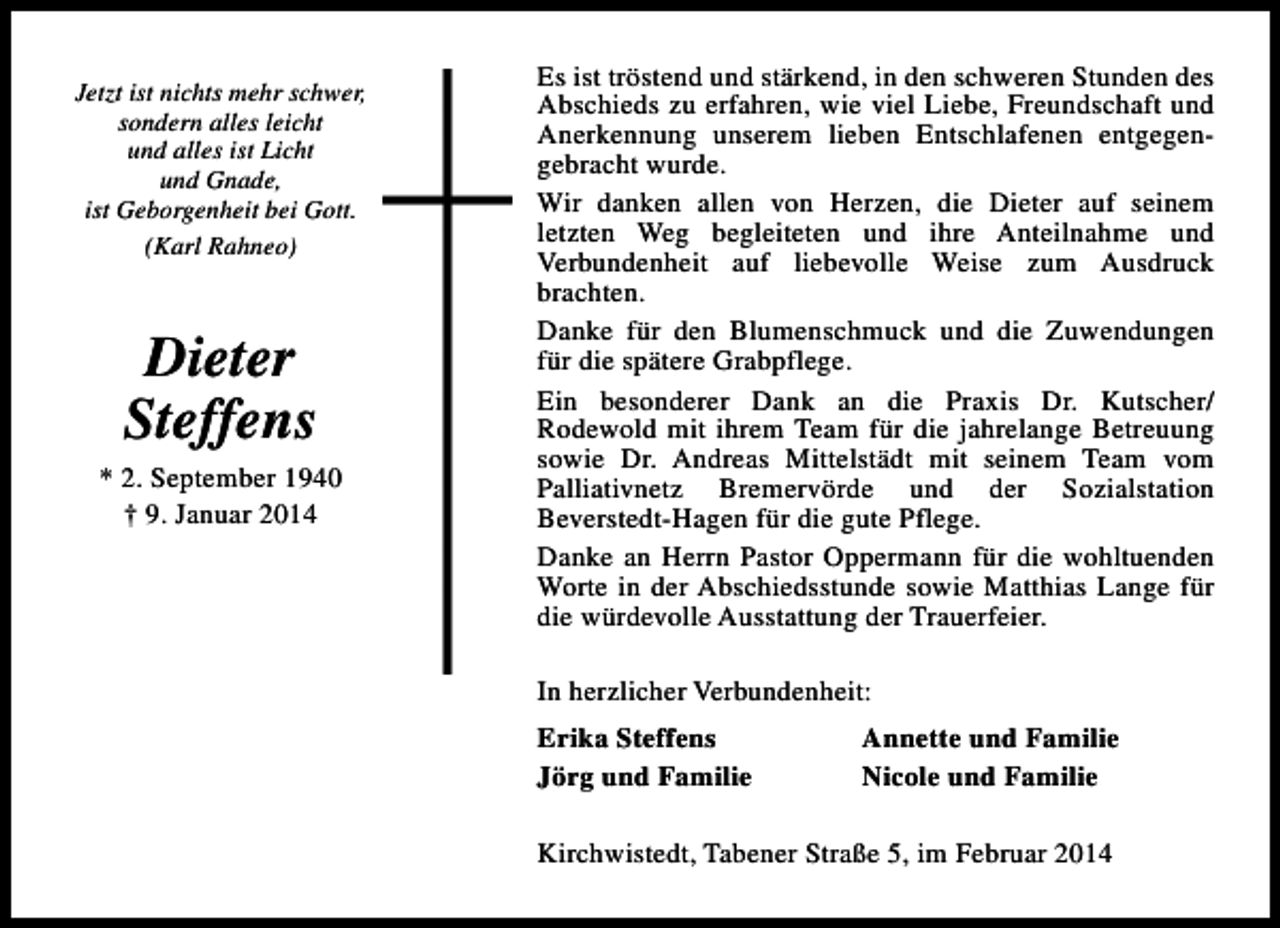 <p>Jetzt ist nichts mehr schwer,<br />sondern alles leicht<br />und alles ist Licht<br />und Gnade,<br />ist Geborgenheit bei Gott.<br />(Karl Rahneo)</p><p>Dieter<br />Steffens</p><p>* 2. September 1940<br />† 9. Januar 2014</p><p>Es ist tröstend und stärkend, in den schweren Stunden des<br />Abschieds zu erfahren, wie viel Liebe, Freundschaft und<br />Anerkennung unserem lieben Entschlafenen entgegengebracht wurde.<br />Wir danken allen von Herzen, die Dieter auf seinem<br />letzten Weg begleiteten und ihre Anteilnahme und<br />Verbundenheit auf liebevolle Weise zum Ausdruck<br />brachten.<br />Danke für den Blumenschmuck und die Zuwendungen<br />für die spätere Grabpflege.<br />Ein besonderer Dank an die Praxis Dr. Kutscher/<br />Rodewold mit ihrem Team für die jahrelange Betreuung<br />sowie Dr. Andreas Mittelstädt mit seinem Team vom<br />Palliativnetz Bremervörde und der Sozialstation<br />Beverstedt-Hagen für die gute Pflege.<br />Danke an Herrn Pastor Oppermann für die wohltuenden<br />Worte in der Abschiedsstunde sowie Matthias Lange für<br />die würdevolle Ausstattung der Trauerfeier.<br />In herzlicher Verbundenheit:<br />Erika Steffens<br />Jörg und Familie</p><p>Annette und Familie<br />Nicole und Familie</p><p>Kirchwistedt, Tabener Straße 5, im Februar 2014</p>