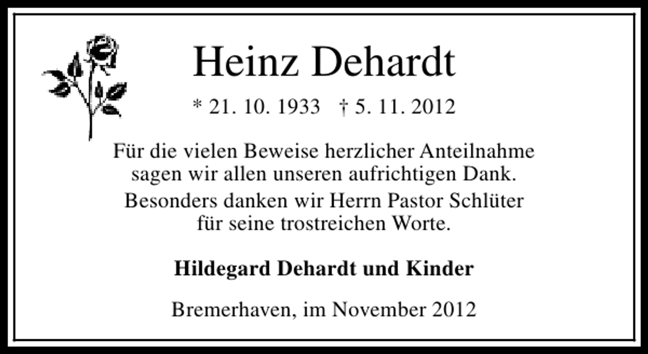 <p>Heinz Dehardt</p><p>* 21. 10. 1933 † 5. 11. 2012<br />Für die vielen Beweise herzlicher Anteilnahme<br />sagen wir allen unseren aufrichtigen Dank.<br />Besonders danken wir Herrn Pastor Schlüter<br />für seine trostreichen Worte.<br />Hildegard Dehardt und Kinder<br />Bremerhaven, im November 2012</p>