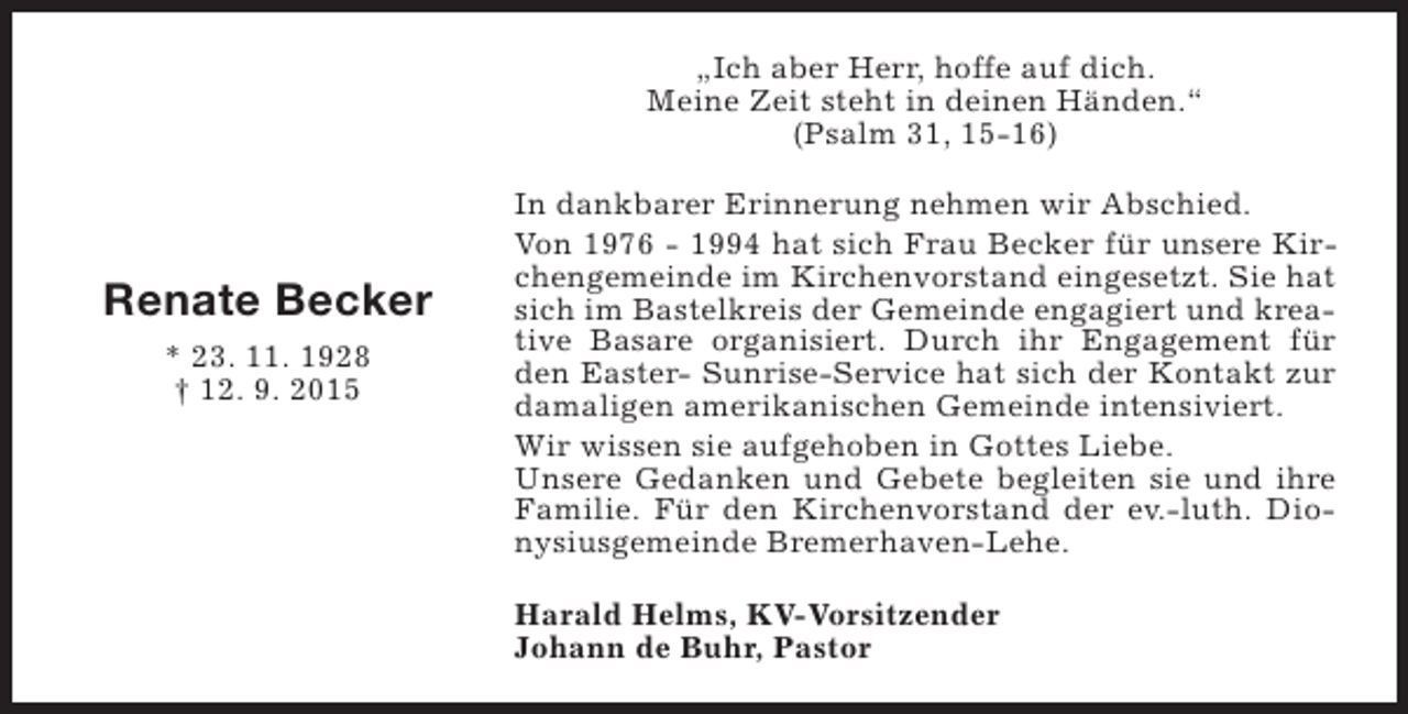 <p>„Ich aber Herr, hoffe auf dich.<br />Meine Zeit steht in deinen Händen.“<br />(Psalm 31, 15-16)</p><p>Renate Becker<br />* 23. 11. 1928<br />† 12. 9. 2015</p><p>In dankbarer Erinnerung nehmen wir Abschied.<br />Von 1976 - 1994 hat sich Frau Becker für unsere Kirchengemeinde im Kirchenvorstand eingesetzt. Sie hat<br />sich im Bastelkreis der Gemeinde engagiert und kreative Basare organisiert. Durch ihr Engagement für<br />den Easter- Sunrise-Service hat sich der Kontakt zur<br />damaligen amerikanischen Gemeinde intensiviert.<br />Wir wissen sie aufgehoben in Gottes Liebe.<br />Unsere Gedanken und Gebete begleiten sie und ihre<br />Familie. Für den Kirchenvorstand der ev.-luth. Dionysiusgemeinde Bremerhaven-Lehe.<br />Harald Helms, KV-Vorsitzender<br />Johann de Buhr, Pastor</p>