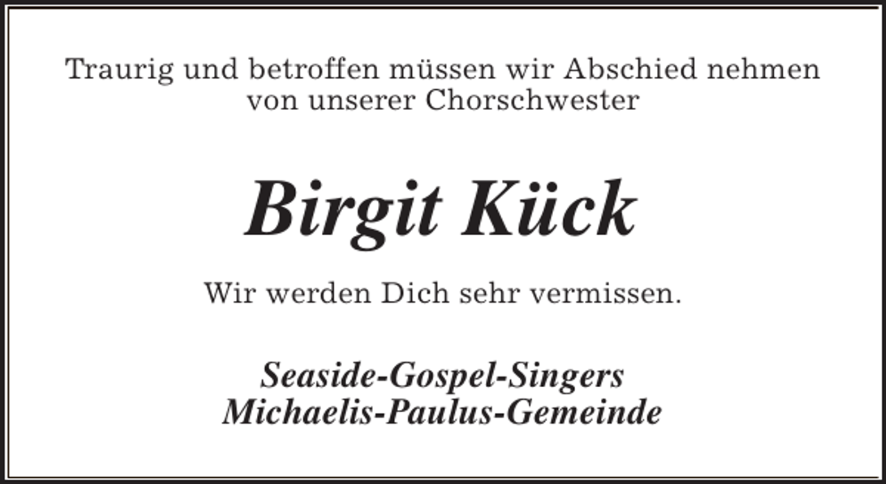 <p>Traurig und betroffen müssen wir Abschied nehmen<br />von unserer Chorschwester</p><p>Birgit Kück<br />Wir werden Dich sehr vermissen.</p><p>Seaside-Gospel-Singers<br />Michaelis-Paulus-Gemeinde</p>