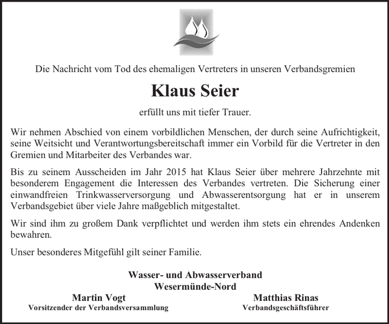 <p>Die Nachricht vom Tod des ehemaligen Vertreters in unseren Verbandsgremien</p><p>Klaus Seier<br />erfüllt uns mit tiefer Trauer.<br />Wir nehmen Abschied von einem vorbildlichen Menschen, der durch seine Aufrichtigkeit,<br />seine Weitsicht und Verantwortungsbereitschaft immer ein Vorbild für die Vertreter in den<br />Gremien und Mitarbeiter des Verbandes war.<br />Bis zu seinem Ausscheiden im Jahr 2015 hat Klaus Seier über mehrere Jahrzehnte mit<br />besonderem Engagement die Interessen des Verbandes vertreten. Die Sicherung einer<br />einwandfreien Trinkwasserversorgung und Abwasserentsorgung hat er in unserem<br />Verbandsgebiet über viele Jahre maßgeblich mitgestaltet.<br />Wir sind ihm zu großem Dank verpflichtet und werden ihm stets ein ehrendes Andenken<br />bewahren.<br />Unser besonderes Mitgefühl gilt seiner Familie.<br />Wasser- und Abwasserverband<br />Wesermünde-Nord<br />Martin Vogt<br />Matthias Rinas</p><p>Vorsitzender der Verbandsversammlung</p><p>Verbandsgeschäftsführer</p>