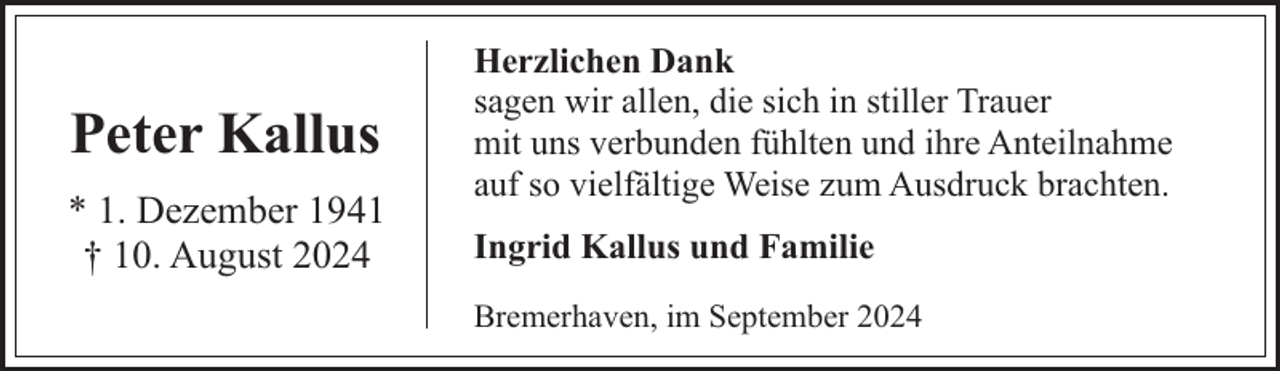 <p>Peter Kallus<br />* 1. Dezember 1941<br />† 10. August 2024</p><p>Herzlichen Dank<br />sagen wir allen, die sich in stiller Trauer<br />mit uns verbunden fühlten und ihre Anteilnahme<br />auf so vielfältige Weise zum Ausdruck brachten.<br />Ingrid Kallus und Familie<br />Bremerhaven, im September 2024</p>