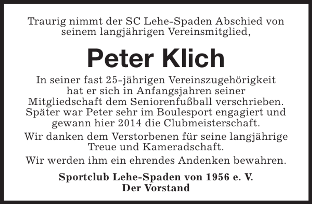 <p>Traurig nimmt der SC Lehe-Spaden Abschied von<br />seinem langjährigen Vereinsmitglied,</p><p>Peter Klich</p><p>In seiner fast 25-jährigen Vereinszugehörigkeit<br />hat er sich in Anfangsjahren seiner<br />Mitgliedschaft dem Seniorenfußball verschrieben.<br />Später war Peter sehr im Boulesport engagiert und<br />gewann hier 2014 die Clubmeisterschaft.<br />Wir danken dem Verstorbenen für seine langjährige<br />Treue und Kameradschaft.<br />Wir werden ihm ein ehrendes Andenken bewahren.<br />Sportclub Lehe-Spaden von 1956 e. V.<br />Der Vorstand</p>