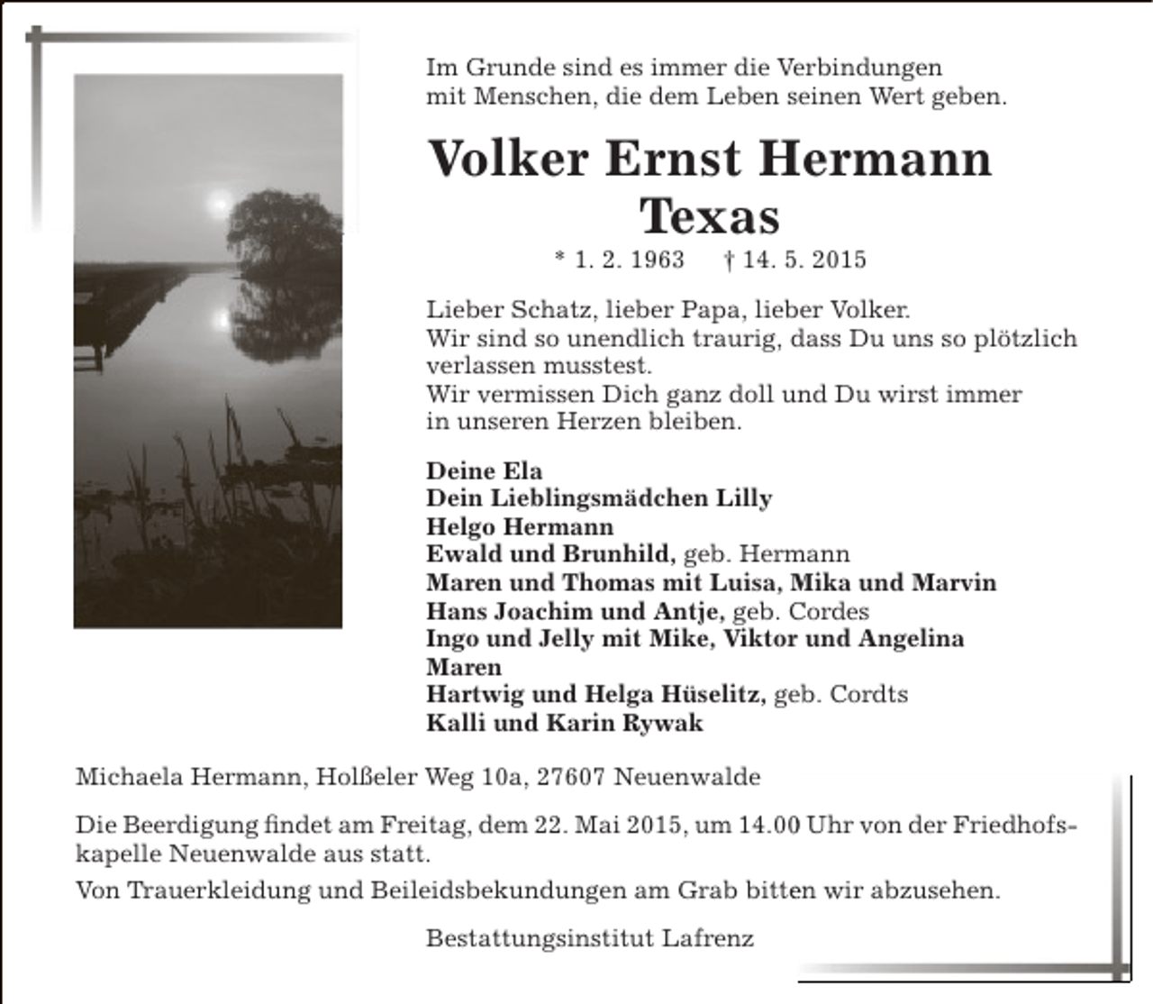 <p>Im Grunde sind es immer die Verbindungen<br />mit Menschen, die dem Leben seinen Wert geben.</p><p>Volker Ernst Hermann<br />Texas<br />* 1. 2. 1963</p><p>† 14. 5. 2015</p><p>Lieber Schatz, lieber Papa, lieber Volker.<br />Wir sind so unendlich traurig, dass Du uns so plötzlich<br />verlassen musstest.<br />Wir vermissen Dich ganz doll und Du wirst immer<br />in unseren Herzen bleiben.<br />Deine Ela<br />Dein Lieblingsmädchen Lilly<br />Helgo Hermann<br />Ewald und Brunhild, geb. Hermann<br />Maren und Thomas mit Luisa, Mika und Marvin<br />Hans Joachim und Antje, geb. Cordes<br />Ingo und Jelly mit Mike, Viktor und Angelina<br />Maren<br />Hartwig und Helga Hüselitz, geb. Cordts<br />Kalli und Karin Rywak<br />Michaela Hermann, Holßeler Weg 10a, 27607 Neuenwalde<br />Die Beerdigung findet am Freitag, dem 22. Mai 2015, um 14.00 Uhr von der Friedhofs0<br />kapelle Neuenwalde aus statt.<br />Von Trauerkleidung und Beileidsbekundungen am Grab bitten wir abzusehen.<br />e<br />Bestattungsinstitut Lafrenz</p>