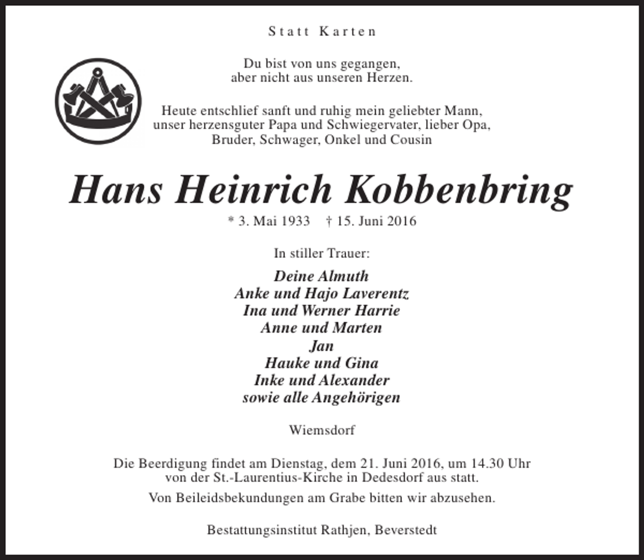 <p>Statt Karten<br />Du bist von uns gegangen,<br />aber nicht aus unseren Herzen.<br />Heute entschlief sanft und ruhig mein geliebter Mann,<br />unser herzensguter Papa und Schwiegervater, lieber Opa,<br />Bruder, Schwager, Onkel und Cousin</p>
<p>Hans Heinrich Kobbenbring<br />* 3. Mai 1933</p>
<p>† 15. Juni 2016</p>
<p>In stiller Trauer:</p>
<p>Deine Almuth<br />Anke und Hajo Laverentz<br />Ina und Werner Harrie<br />Anne und Marten<br />Jan<br />Hauke und Gina<br />Inke und Alexander<br />sowie alle Angehörigen<br />Wiemsdorf<br />Die Beerdigung findet am Dienstag, dem 21. Juni 2016, um 14.30 Uhr<br />von der St.-Laurentius-Kirche in Dedesdorf aus statt.<br />Von Beileidsbekundungen am Grabe bitten wir abzusehen.<br />Bestattungsinstitut Rathjen, Beverstedt</p>