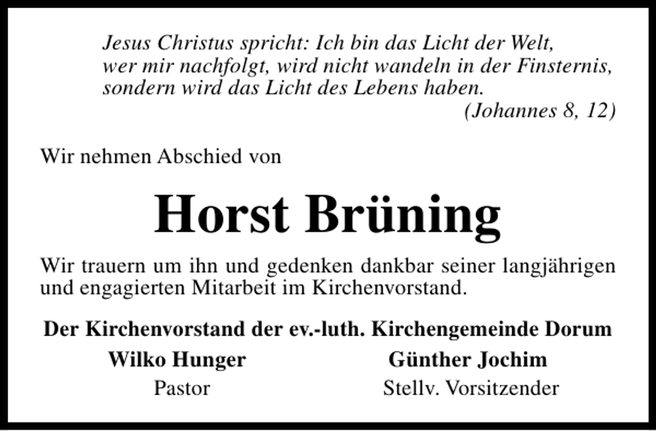 <p>Jesus Christus spricht: Ich bin das Licht der Welt,<br />wer mir nachfolgt, wird nicht wandeln in der Finsternis,<br />sondern wird das Licht des Lebens haben.<br />(Johannes 8, 12)<br />Wir nehmen Abschied von</p><p>Horst Brüning</p><p>Wir trauern um ihn und gedenken dankbar seiner langjährigen<br />und engagierten Mitarbeit im Kirchenvorstand.<br />Der Kirchenvorstand der ev.-luth. Kirchengemeinde Dorum<br />Wilko Hunger<br />Günther Jochim<br />Pastor<br />Stellv. Vorsitzender</p>