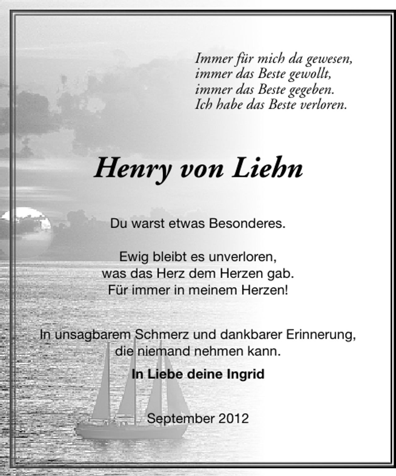 <p>Immer für mich da gewesen,<br />immer das Beste gewollt,<br />immer das Beste gegeben.<br />Ich habe das Beste verloren.</p><p>Henry von Liehn<br />Du warst etwas Besonderes.<br />Ewig bleibt es unverloren,<br />was das Herz dem Herzen gab.<br />Für immer in meinem Herzen!<br />In unsagbarem Schmerz und dankbarer Erinnerung,<br />die niemand nehmen kann.<br />In Liebe deine Ingrid<br />September 2012</p>