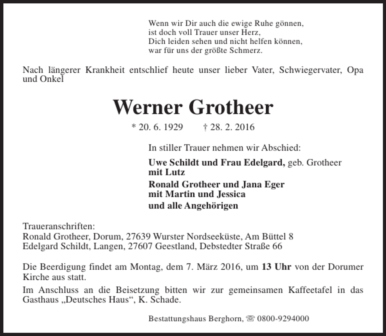 <p>Wenn wir Dir auch die ewige Ruhe gönnen,<br />ist doch voll Trauer unser Herz,<br />Dich leiden sehen und nicht helfen können,<br />war für uns der größte Schmerz.</p><p>Nach längerer Krankheit entschlief heute unser lieber Vater, Schwiegervater, Opa<br />und Onkel</p><p>Werner Grotheer<br />* 20. 6. 1929</p><p>† 28. 2. 2016</p><p>In stiller Trauer nehmen wir Abschied:<br />Uwe Schildt und Frau Edelgard, geb. Grotheer<br />mit Lutz<br />Ronald Grotheer und Jana Eger<br />mit Martin und Jessica<br />und alle Angehörigen<br />Traueranschriften:<br />Ronald Grotheer, Dorum, 27639 Wurster Nordseeküste, Am Büttel 8<br />Edelgard Schildt, Langen, 27607 Geestland, Debstedter Straße 66<br />Die Beerdigung findet am Montag, dem 7. März 2016, um 13 Uhr von der Dorumer<br />Kirche aus statt.<br />Im Anschluss an die Beisetzung bitten wir zur gemeinsamen Kaffeetafel in das<br />Gasthaus „Deutsches Haus“, K. Schade.<br />Bestattungshaus Berghorn, s 0800-9294000</p>